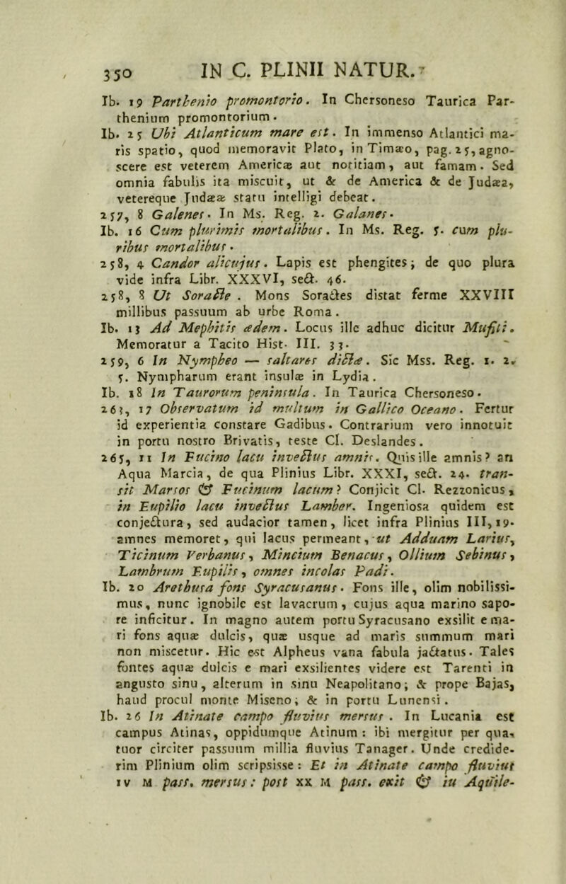 Ib. 19 Parthenio promontorio. In Chersoneso Taurica Par- thenium promontorium- Ib- 15 Ubi Atlanticum mare est. In immenso Atlantici ma- ris spatio, quod memoravit Plato, inTima;o, pag.i 5, agno- scere est veterem Americ® aut notitiam, aut famam - Sed omnia fabulis ita miscuit, ut & de America & de Judaea, vetereqiie Judaea: statu intelligi debeat. 2J7, 8 Galenes. In Ms. Reg. i. Galanes- Ib. 16 Cum plurimis mortalibus. In Ms. Reg. y. cwm plu~ rihus mortalibus • 258, 4 Candor alicujus. Lapis est phengites j de quo plura vide infra Libr. XXXVl, sea. 46. 258, 8 Ut Sora fle . Mons Soradles distat ferme XXVIII millibus passuum ab urbe Roma. Ib. tj Ad Mephitis adem. Locus illc adhuc dicitur Mufili. Memoratur a Tacito Hist- III. jj. 2J9, 6 In Nympheo — saltares di fla. Sic Mss. Reg. i. 2, y. Nympharum erant insulae in Lydia. Ib. 18 1« Taurorum peninsula. In Taurica Chersoneso. 26?, 17 observatum id multum in Gallico Oceano. Fertur id experientia constare Gadibus. Contrarium vero innotuit in portu nostro Erivatis, teste Cl. Deslandes. 26y, ri in Fucino lacu invefius amnis, Q^iisille amnis? an Aqua Marcia, de qua Plinius Libr. XXXI, se£I. 24. tran- sit Marsos & Furinum lacum) Conjicit Cl- Rezzonicus» in Eupilio lacu invefius Lamber. Ingeniosa quidem est conjeflura» sed audacior tamen, licet infra Plinius III, 19. amnes memoret, qui lacus permeant, «/ Adduam Larius.^ Ticinum VerbanusMincium Benacas ^ Olliutn Sebinus ■> Lambrum F.upilis y omnes incolas Padi. Ib. 20 Arethusa fons Syracusanus. Fons ille, olim nobilissi- mus, nunc ignobile est lavacrum, cujus aqua marino sapo- re inficitur. In magno autem portu Syracusano exsilit e ma- ri fons aquas dulcis, qute usque ad maris summum mari non miscetur. Hic e-st Alpheus vana fabula ja£tatus. Tales fontes aqua: dulcis e mari exsilientes videre est Tarenti in angusto sinu, alterum in sinu Neapolitano; & prope Bajas, haud procul monte Miseno; & in portu Lunensi. Ib. 26 In Atinate campo -fluvius mersus . In Lucania est campus Atinas, oppidumque Atinum : ibi mergitur per qua, tuor circiter passuum millia fluvius Tanager. Unde credide- rim Plinium olim scripsisse: Et in Atinate campo fltiviut IV M pass, mersus; post xx m pass. exit ^ iu Aquile-