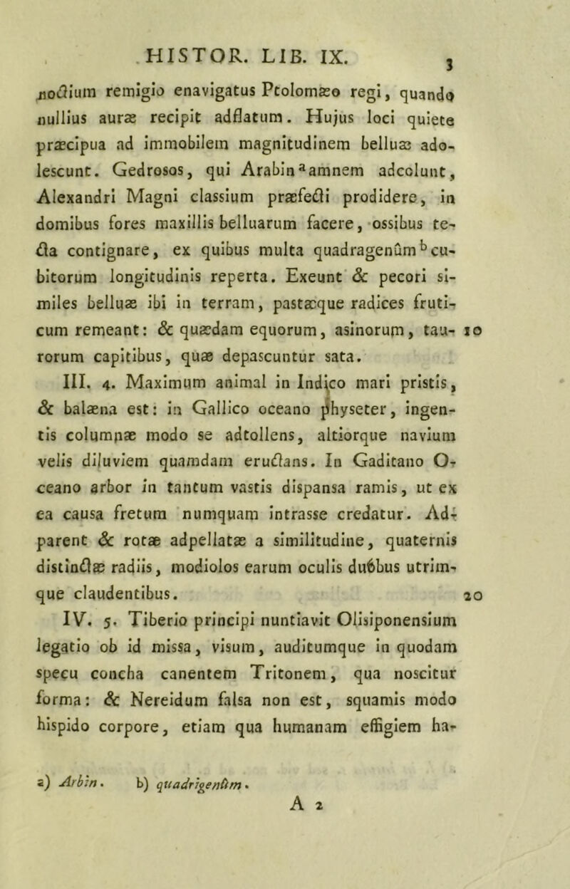 3 jiodium remigio enavigatus Ptolomaso regi, quando nullius aurae recipit adflatum. Hujus loci quiete praecipua ad immobilem magnitudinem bellus; ado- lescunt. Gedrosos, qui Arabinaamnem adcolunt, Alexandri Magni classium pracfedi prodidere, in domibus fores maxillis belluarum facere, ossibus te- da contignare, ex quibus multa quadragenum bcu- bitorum longitudinis reperta. Exeunt & pecori si- miles belluas ibi in terram, pastacque radices fruti- cum remeant: & quaedam equorum, asinorum, tau- io rorum capitibus, quae depascuntur sata. III. 4. Maximum animal in Indico mari pristis, & balaena est: in Gallico oceano physeter, ingen- tis columpae modo se adtollens, altiorque navium velis diluviem quamdam erudans. In Gaditano O- ceano arbor in tantum vastis dispansa ramis, ut ex ea causa fretum numquam intrasse credatur. Ad- parent & rotae adpeliatas a similitudine, quaternis distindas radiis, modiolos earum oculis dubbus utrim- que claudentibus. 20 IV. 5. Tiberio principi nuntiavit Olisiponensium legatio ob id missa, visum, auditumque in quodam specu concha canentem Tritonem, qua noscitur forma: & Nereidum falsa non est, squamis modo hispido corpore, etiam qua humanam effigiem ha- a) Arbitt. b) quadrigendm.