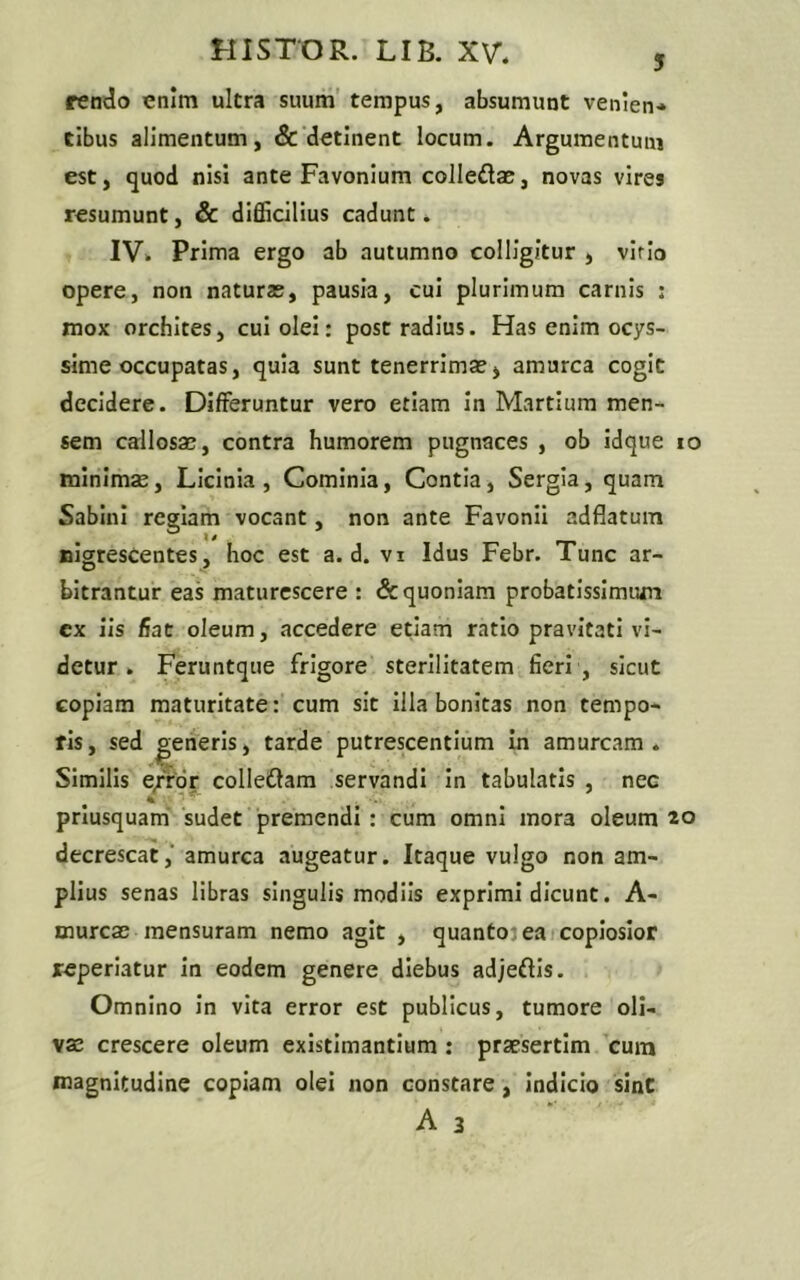 rendo enim ultra suum tempus, absumunt venien- tibus alimentum, & detinent locum. Argumentum est, quod nisi ante Favonium colledae, novas vires resumunt, & difficilius cadunt. IV. Prima ergo ab autumno colligitur i viric» opere, non naturae, pausia, cui plurimum carnis : mox orchites, cui olei: post radius. Has enim ocys- sime occupatas, quia sunt tenerrimae> amurca cogit decidere. Differuntur vero etiam in Martium men- sem callosas, contra humorem pugnaces , ob idque io minimas, Licinia, Cominia, Contia, Sergia, quam Sabini regiam vocant, non ante Favonii adflatum nigrescentes, hoc est a. d. vi Idus Febr. Tunc ar- bitrantur eas maturescere : & quoniam probatissimum cx iis fiat oleum, accedere etiam ratio pravitati vi- detur . Feruntque frigore sterilitatem fieri , sicut copiam maturitate: cum sit illa bonitas non tempo- ris, sed generis, tarde putrescentium in amurcam. Similis e/ror colleftam servandi in tabulatis , nec priusquam sudet premendi : cum omni mora oleum *o decrescat, amurca augeatur. Itaque vulgo non am- plius senas libras singulis modiis exprimi dicunt. A- murcas mensuram nemo agit , quanto-ea copiosior reperiatur in eodem genere diebus adjeftis. Omnino in vita error est publicus, tumore oli- vae crescere oleum existimantium : praesertim cum magnitudine copiam olei non constare, indicio sint A 3