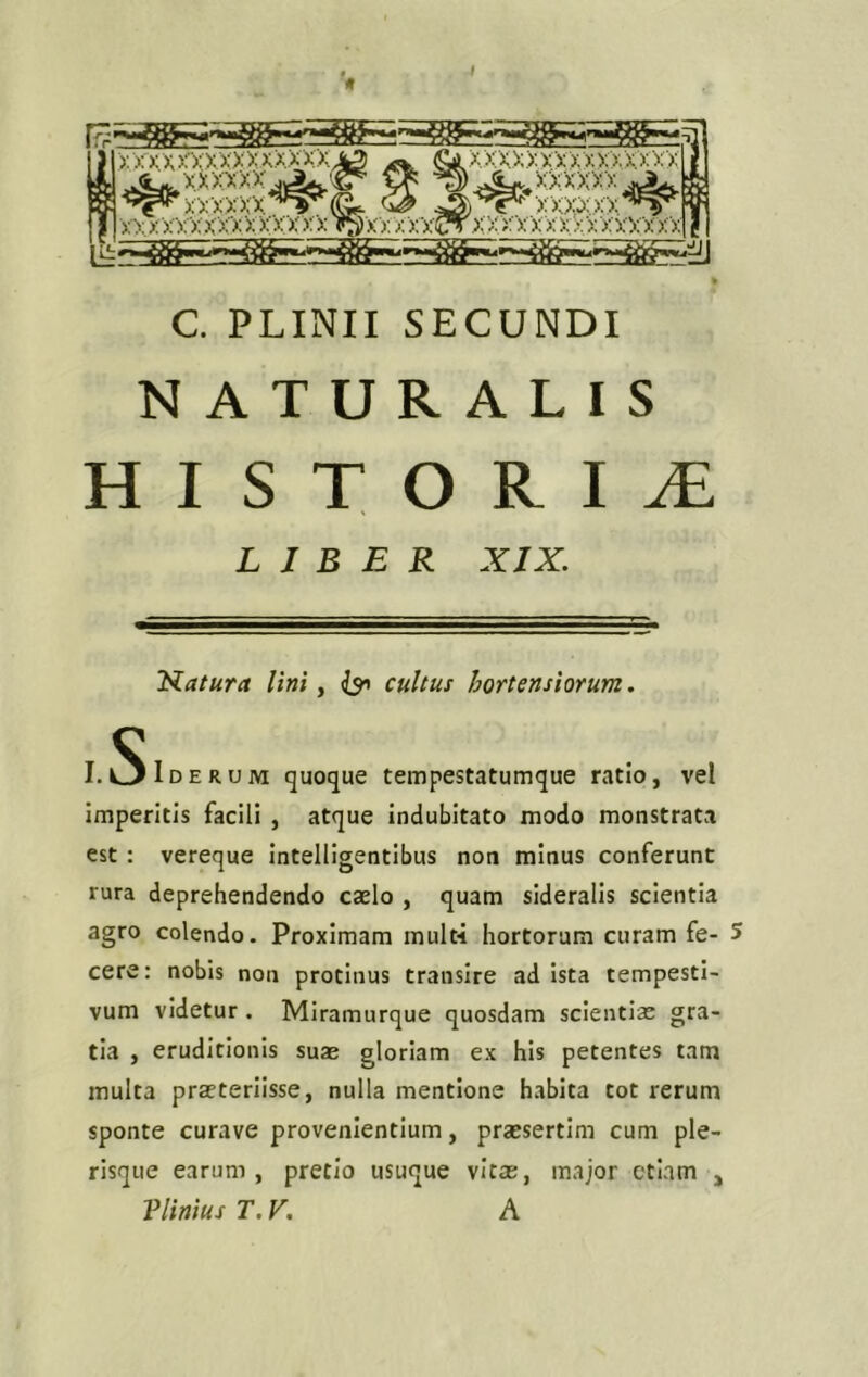 xx xxmxxxxxx xx A3 a xxxxxxxxxxxxxxx r XXxxxxxxx X XXX XX T$Xx XXXCTX x XXX XxXX XXXXXX 1 it C. PLINII SECUNDI NATURALIS HISTOKI1 LIBER XIX. Natura lini, cultus hortensiorum. I. Siderum quoque tempestatumque ratio, vel imperitis facili , atque indubitato modo monstrata est : vereque intelligentibus non minus conferunt rura deprehendendo caelo , quam sideralis scientia agro colendo. Proximam mult-i hortorum curam fe- 5 cere: nobis non protinus transire ad ista tempesti- vum videtur . Miramurque quosdam scientiae gra- tia , eruditionis suae gloriam ex his petentes tam multa praeteriisse, nulla mentione habita tot rerum sponte curave provenientium, praesertim cum ple- risque earum, pretio usuque vitas, major etiam , Plinius T. V. A