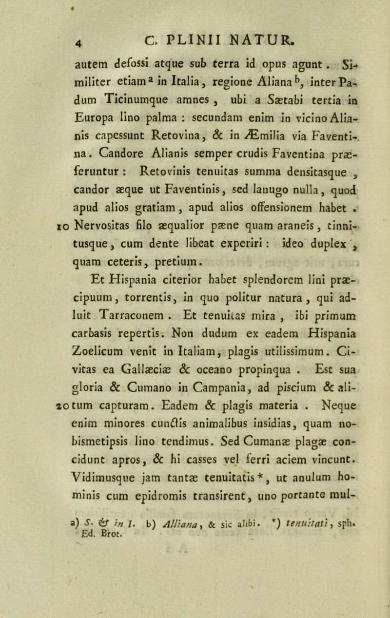 autem defossi atque sub terra id opus agunt. Si- militer etiama in Italia, regione Alianab, inter Pa- dum Ticinumque amnes , ubi a Saetabi tertia in Europa lino palma : secundam enim in vicino Alia- nis capessunt Retovina, & in Aimilia via Faventi- na. Candore Alianis semper crudis Faventina prae- feruntur : Retovinis tenuitas summa densitasque 3 candor aeque ut Faventinis, sed lanugo nulla, quod apud alios gratiam, apud alios offensionem habet . io Nervositas filo aequalior paene quam araneis, cinni- tusque, cum dente libeat experiri: ideo duplex , quam ceteris, pretium. Et Hispania citerior habet splendorem lini prae- cipuum, torrentis, in quo politur natura, qui ad- luit Tarraconem . Et tenuitas mira , ibi primum carbasis repertis. Non dudum ex eadem Hispania Zoelicum venit in Italiam, plagis utilissimum. Ci- vitas ea Gallaeciae & oceano propinqua . Est sua gloria & Cumano in Campania, ad piscium & ali- aotum capturam. Eadem & plagis materia . Neque enim minores cunilis animalibus insidias, quam no- bismetipsis lino tendimus. Sed Cumanae plagae con- cidunt apros, & hi casses vel ferri aciem vincunt. Vidimusque jam tantae tenuitatis*, ut anulum ho- minis cum epidromis transirent, uno portante raul- a) s- & ?n /. b) Alliana, & sic alibi. *) tenuitati, sph. Ed. Broc.