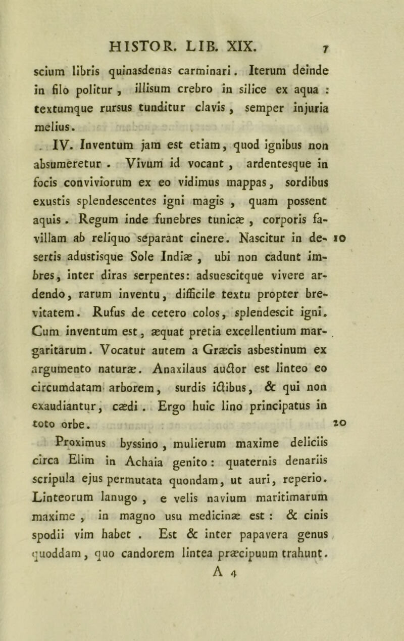 scium libris quinasdenas carminari. Iterum deinde in filo politur , illisum crebro in silice ex aqua : textumque rursus tunditur clavis, semper injuria melius. IV. Inventum jam est etiam, quod ignibus non absumeretur . Vivum id vocant , ardentesque in focis conviviorum ex eo vidimus mappas, sordibus exustis splendescentes igni magis , quam possent aquis . Regum inde funebres tunicae , corporis fa- villam ab reliquo separant cinere. Nascitur in de- io sertis adustisque Sole Indiae , ubi non cadunt im- bres, inter diras serpentes: adsuescitque vivere ar- dendo, rarum inventu, difficile textu propter bre- vitatem. Rufus de cetero colos, splendescit igni. Cum inventum est, aequat pretia excellentium mar- . garitarum. Vocatur autem a Graecis asbestinum ex argumento naturae. Anaxilaus audior est linteo eo circumdatam arborem, surdis idlibus, & qui non exaudiantur, caedi . Ergo huic lino principatus in toto orbe. 10 Proximus byssino , mulierum maxime deliciis circa Elim in Achaia genito: quaternis denariis scripula ejus permutata quondam, ut auri, reperio. Linteorum lanugo , e velis navium maritimarum maxime , in magno usu medicinae est : & cinis spodii vim habet . Est & inter papavera genus quoddam, quo candorem lintea praecipuum trahunt. A 4