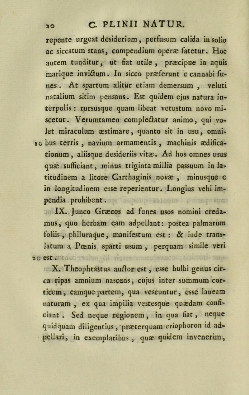 repente urgeat desiderium, perfusum calida in solio ac siccatum stans, compendium operae fatetur. Hoc autem tunditur, ut fiat utile, praecipue in aquis marique invidum. In sicco praeferunt e cannabi fu- nes . At spartum alitur etiam demersum , veluti natalium sitim pensans. Est quidem ejus natura in- terpolis : rursusque quam libeat vetustum novo mi- scetur. Verumtamen compledatur animo, qui vo- let miraculum aestimare, quanto sit in usu, omni- io bus terris , navium armamentis , machinis aedifica- tionum, aliisque desideriis vitae. Ad hos omnes usus quae sufficiant, minus triginta millia passuum in la- titudinem a litore Carthaginis novae , minusque c in longitudinem esse reperientur. Longius vehi im- pendia prohibent. IX. Junco Graecos ad funes usos nomini creda- mus, quo herbam eam adpellant: postea palmarum foliis, philuraque, manifestum est: & inde trans- latum a Pcenis sparti usum , perquam simile veri io est. X. Theophrastus audor est, esse bulbi genus cir- ca ripas amnium nascens, cujus inter summum cor- ticem, eamque partem, qua vescuntur, esse laneam naturam , ex qua impilia vestesque quasdam confi- ciant . Sed neque regionem, in qua fiat, neque quidquam diligentius, 'praeterquam eriophoron id ad- pellari, in exemplaribus, qua? quidem invenerim,