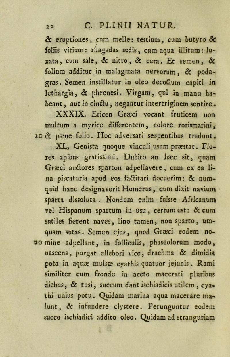 2^ & eruptiones, cum meile: testium, cum butyro & foliis vitium: rhagadas sedis, cum aqua illitum: lu- xata, cum sale, & nitro, & cera. Et semen, & folium additur in malagmata nervorum, & poda- gras. Semen instillatur in oleo decodlum capiti in lethargia, & phrenesi. Virgam, qui in manu ha- beant, autincindlu, negantur intertriginem sentire. XXXIX. Ericen Graeci vocant fruticem non multum a myrice differentem, colore rorismarini, io Sc paene folio. Hoc adversari serpentibus tradunt. XL. Genista quoque vinculi usum praestat. Flo- res apibus gratissimi. Dubito an haec sit, quam Graeci au&ores sparton adpellavere, cum ex ea li- na piscatoria apud eos fa&itari docuerim: & num- quid hanc designaverit Homerus, cum dixit navium sparta dissoluta . Nondum enim fuisse Africanum vel Hispanum spartum in usu, certum est: & cum sutiles fierent naves, lino tamen, non sparto, um- quam sutas. Semen ejus, quod Graeci eodem no- ao mine adpellant, in folliculis, phaseolorum modo, nascens, purgat ellebori vice, drachm3 & dimidia pota in aquae mulsa cyathis quatuor jejunis. Rami similiter cum fronde in aceto macerati pluribus diebus, & tusi, succum dant ischiadicis utilem , cya- thi unius potu. Quidam marina aqua macerare ma- lunt, & infundere clystere. Perunguntur eodem succo ischiadici addito oleo. Quidam ad stranguriam