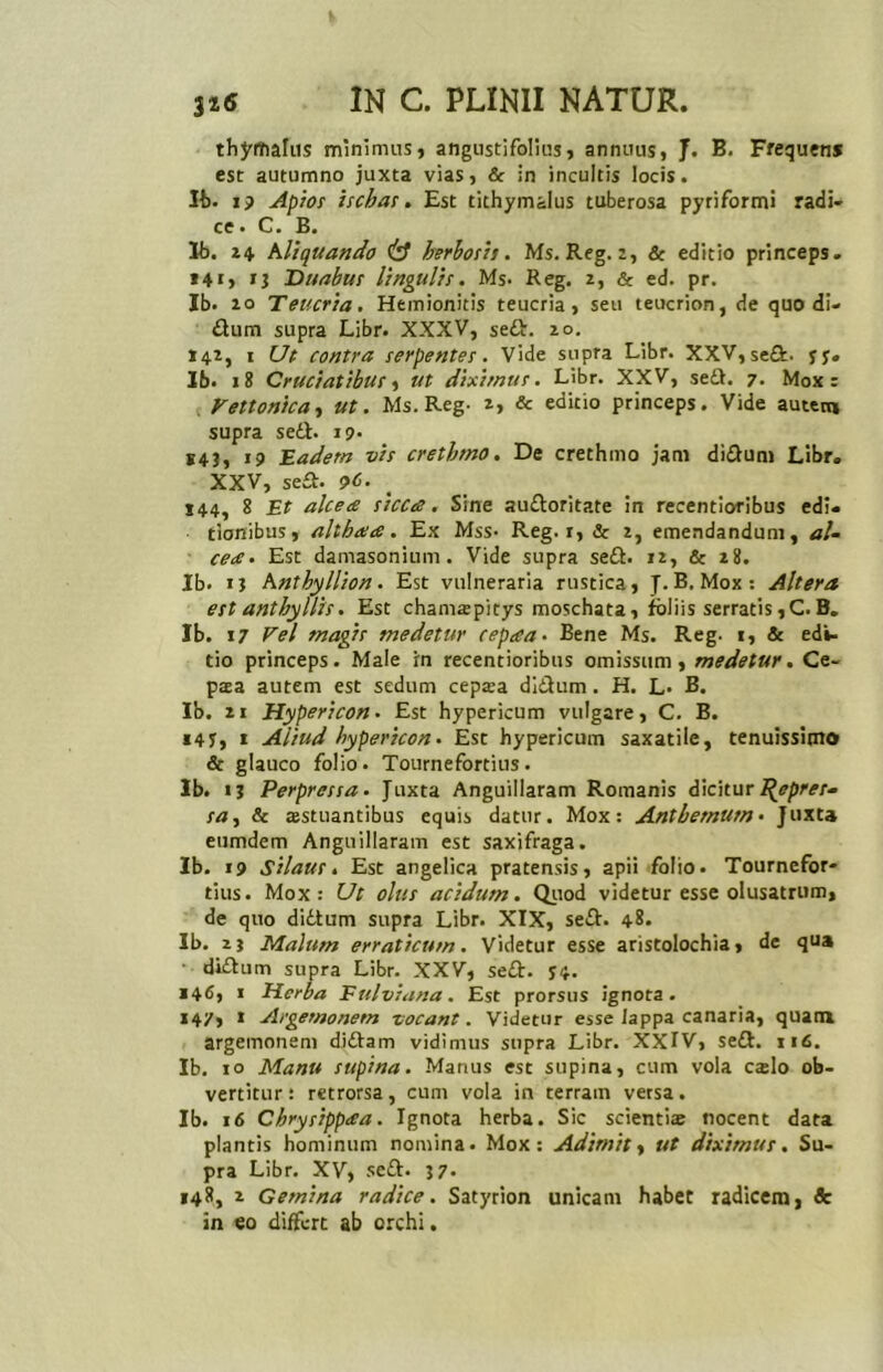 thymalus minimus, angustifolius, annuus, J. B. Frequens esc autumno juxta vias, & in incultis locis. Ib. i? Apios ischas. Est tithymalus tuberosa pyriformi radi- ce. C. B. lb. 24 Aliquando & herbosis. Ms. Reg. 2, & editio princeps. »4«, n Duabus lingulis. Ms- Reg. z, & ed. pr. Ib. 10 Teucria. Hemionitis teucria, seu teucrion, de quo di- dtum supra Libr. XXXV, sedi. zo. 142, 1 Ut contra serpentes. Vide supra Libr. XXV, se&. yy» Ib. 18 Cruciatibus, ut diximus. Libr. XXV, se it. 7. Mox: Vettonica, ut. Ms.Reg- z, & editio princeps. Vide autem supra sedi. 19. S4J, 19 Eadem vis crethmo. De crethmo jam didtum Libr. XXV, se£t. ?d. 144, 8 Et alce ce sicca. Sine auiloritate in recentioribus edi- tionibus, althaa. Ex Mss- Reg. 1, & z, emendandum, aU cea. Est damasonium. Vide supra se£t. 12, & z8. Ib. 1} Anthyllion. Est vulneraria rustica, J. B. Mox: Altera est anthyllis. Est chamrepitys moschata, foliis serratis, C. B. Ib. 17 Vel magis medetur cepaa• Bene Ms. Reg- t, & edi- tio princeps. Male in recentioribus omissum, medetur. Ce- paea autem est sedum cepsa didtum. H. L- B. Ib. 21 Hypericon. Est hypericum vulgare, C. B. 147, 1 Aliud hypericon. Esc hypericum saxatile, tenuissimo & glauco folio. Tournefortius. Ib. 13 Perpressa. Juxta Anguillaram Romanis dicitur Repres- sa) & ajstuantibus equis datur. Mox: Anthemurn • Juxta eumdem Anguillaram est saxifraga. Ib. 19 Silaus • Est angelica pratensis, apii folio. Tournefor- tius. Mox: Ut olus acidum. Quod videtur esse olusatrum, de quo didtum supra Libr. XIX, sedi. 48. Ib. zj Malum erraticum. Videtur esse aristolochia, de qua didtum supra Libr. XXV, sedi. S4. 146, 1 Herba Fulviana. Est prorsus ignota. 147, 1 Argetnonem -vocant. Videtur esse lappa canaria, quam argemoneni didtam vidimus supra Libr. XXIV, sedi. 116. Ib. 10 Manu supina. Manus est supina, cum vola c»lo ob- vertitur: retrorsa, cum vola in terram versa. Ib. 16 Chrysippaa. Ignota herba. Sic scienti» nocent data plantis hominum nomina. Mox: Adimit, ut diximus. Su- pra Libr. XV, sedi. 37. 148, 2 Gemina radice. Satyrion unicam habet radicem, & in eo differt ab orchi.