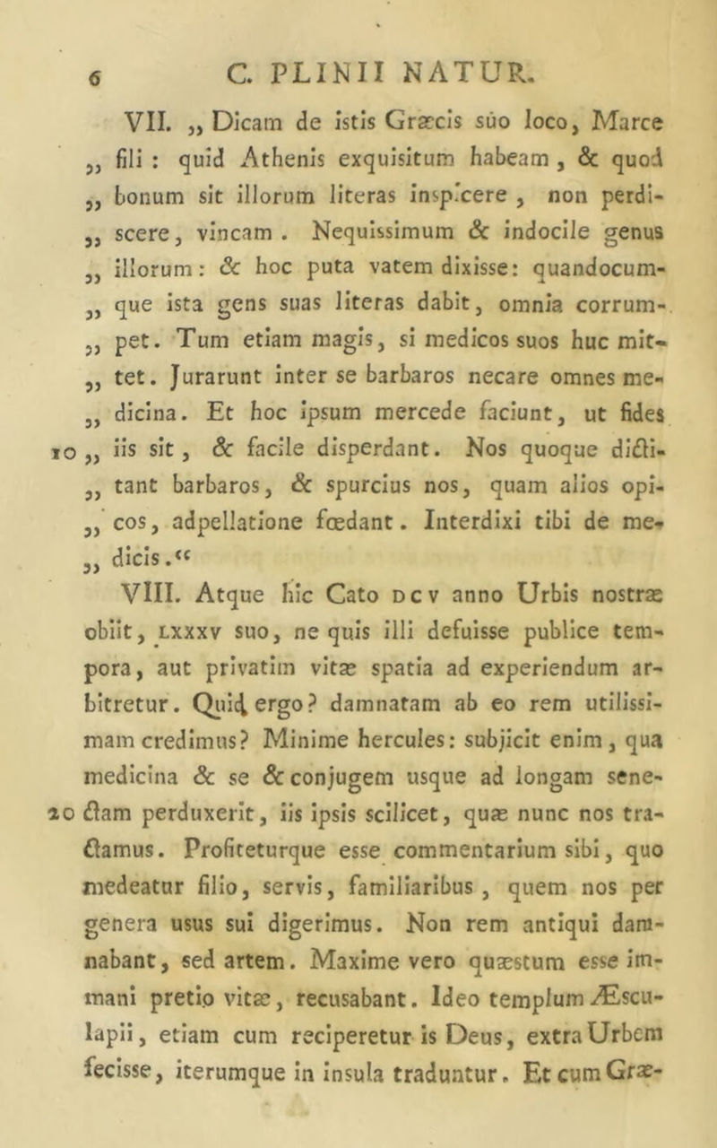 VII. „ Dicam de istis Grarcis suo loco, Marce 5, fili : quid Athenis exquisitum habeam , & quod „ bonum sit illorum Jiteras inspicere , non perdi- 5, scere, vincam . Nequissimum & indocile genus ,, illorum: Sc hoc puta vatem dixisse: quandocum- j, que ista gens suas literas dabit, omnia corrum- ,, pet. Tum etiam magis, si medicos suos huc mit« „ tet. Jurarunt inter se barbaros necare omnes me- 3, dicina. Et hoc ipsum mercede faciunt, ut fides lo „ iis sit, 6c facile disperdant. Nos quoque di£H- 3, tant barbaros, & spurcius nos, quam alios opi- 3, cos, adpellatione fcedant. Interdixi tibi de me-» 3, dicis.« VIII. Atque hic Cato dcv anno Urbis nostrse obiit, Lxxxv suo, nequis illi defuisse publice tem- pora, aut privatim vitae spatia ad experiendum ar- bitretur. Qiuciergo? damnatam ab eo rem utilissi- mam credimus? Minime Hercules; subjicit enim , qua medicina & se & conjugem usque ad longam sene- ao diam perduxerit, iis ipsis scilicet, quas nunc nos tra- dlamus. Profiteturque esse commentarium sibi, quo medeatur filio, servis, familiaribus, quem nos per genera usus sui digerimus. Non rem antiqui dam- nabant, sed artem. Maxime vero qusestum esse im- mani pretio vitae, recusabant. Ideo templum-.(Escu- lapll, etiam cum reciperetur is Deus, extra Urbem fecisse, iterumque In insula traduntur. EtcumGra?-