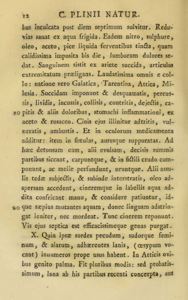 bus Inculcata post diem septimum solvitur. Redu- vias sanat ex aqua frigida. Eadem nitro, sulphure, oleo, aceto, pice liquida ferventibus tlndla, quam calidissima Imposita bis die, lumborum dolores se- dat. Sanguinem sistit ex ariete succida, articulos extremitatum praeligans. Laudatissima omnis e col- lo: natione vero Galatica,'Tarentina, Attica, Mi- lesia. Succidam Imponunt & desquamatis, percus- sis, lividis. Incussis, collisis, contritis, dejeflis, ca- so pitis & aliis doloribus, stomachi Inflammationi, ex aceto & rosaceo. Cinis ejus illinitur ad tritis, vul- neratis , ambustis. Et In oculorum medicamenta additur: item In fistulas, auresque suppuratas. Ad haec detonsam eam, alii evulsam, decisis summis partibus siccant, carpuntque, & In fiQUi crudo com- ponunt, ac meile perfundunt, uruntque. AlII assu- lis tedae subjedMs, & subinde Interstratis, oleo ad- spersam accedunt, cineremque In labellis aqua ad- dita confricant manu, & considere patiuntur, Id- ao que saepius mutantes aquam, donec Unguam adstrln- gat leniter, nec mordeat. Tunc cinerem reponunt. Vis ejus septica esc efficacissimeque genas purgat. X. Quin IpsEE sordes pecudum, sudorque femi- num, & alarum, adhaerentes lanis, (cesypum vo- cant) innumeros prope usus habent. In Atticis ovi- bus genito palma. Fit pluribus modis: sed probatis- simum, lana ab his partibus recenti concerpta, aut