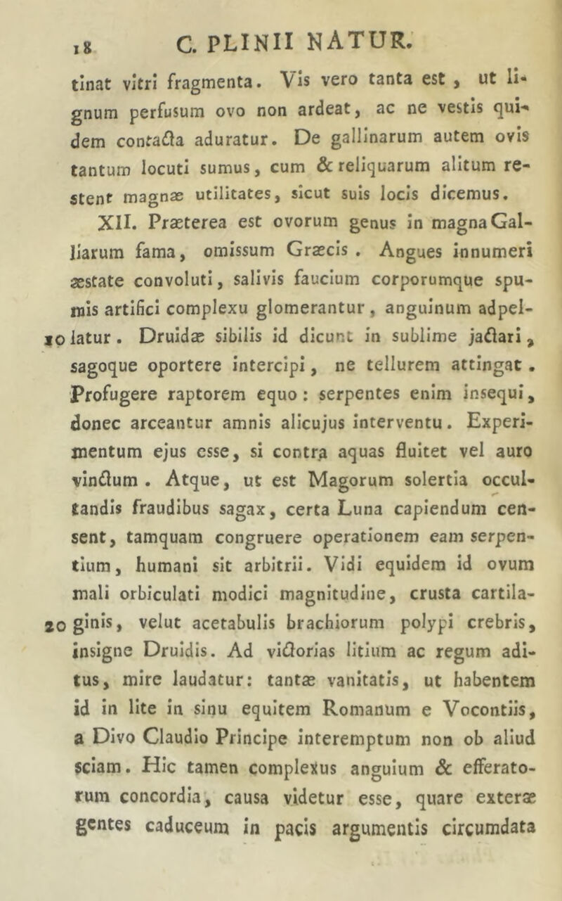 tinat vitri fragmenta. Vis vero tanta est , ut li» gnum perfusum ovo non ardeat, ac ne vestis qui-' dem contafla aduratur. De gallinarum autem ovis tantum locuti sumus, cum & reliquarum alitum re- stent magnae utilitates, sicut suis locis dicemus. XII. Prasterea est ovorum genus in magna Gal- Ilarum fama, omissum Gratcls . Angues innumeri aestate convoluti, salivis faucium corporumque spu- mis artifici complexu glomerantur, anguinum adpel- 10 iatur . Druidas sibilis Id dicunt in sublime jaflari, sagoque oportere Intercipi, ne tellurem attingat. Profugere raptorem equo; serpentes enim insequi, donec arceantur amnis alicujus Interventu. Experi- mentum ejus esse, si contr^ aquas fluitet vel auro vinflum . Atque, ut est Magorum solertia occul- tandis fraudibus sagax, certa Luna capiendum cen- sent, tamquam congruere operationem eam serpen- tium, humani sit arbitrii. Vidi equidem id ovum mali orbiculati modici magnitudine, crusta cartila- logiols, velut acetabulis brachiorum polypi crebris, insigne Druidis. Ad vidorias litium ac regum adi- tus, mire laudatur; tanta? vanitatis, ut habentem id in lite In sinu equitem Romanum e Vocontiis, a Divo Claudio Principe interemptum non ob aliud 5clam. Hic tamen completius angulum & efferato- rum concordia, causa videtur esse, quare exterae gentes caduceum in pacis argumentis circumdata