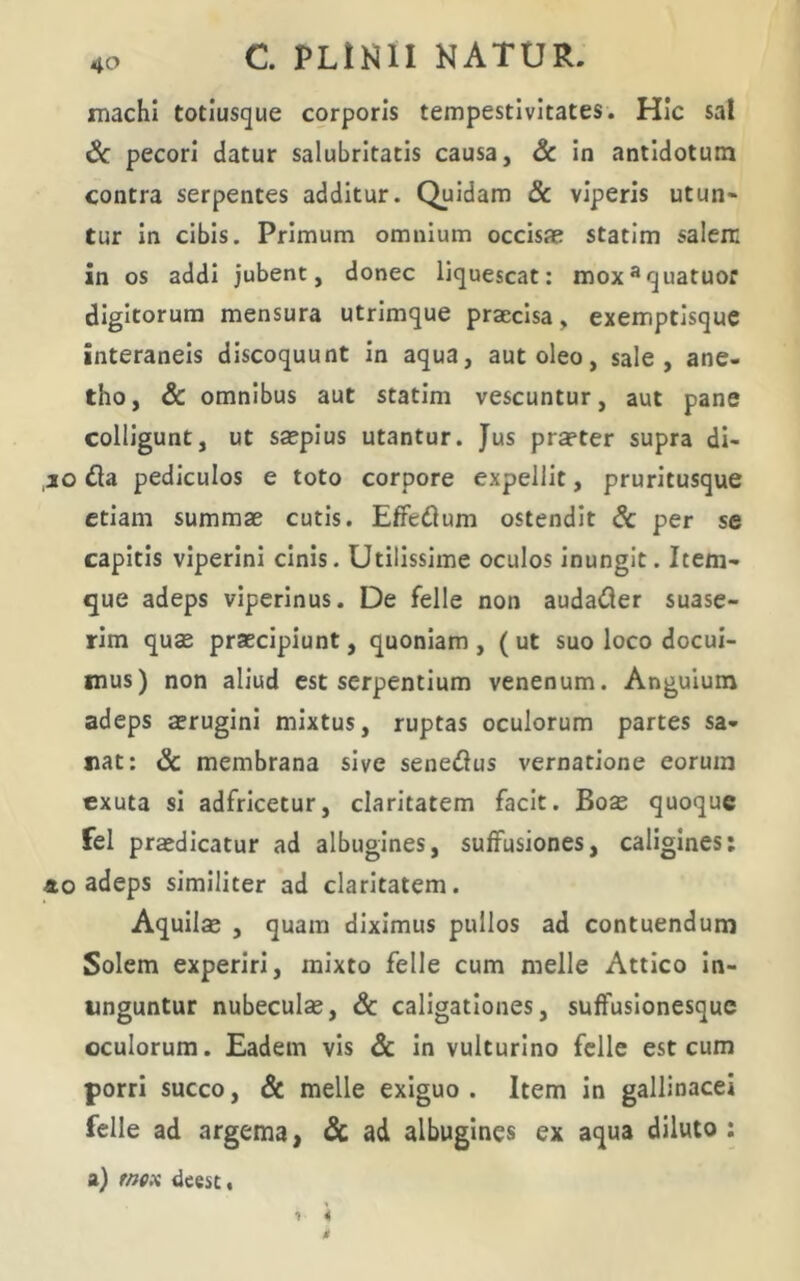 machl totiusgue corporis tempestivitates. Hic sa! Sc pecori datur salubritatis causa, Sc in antidotum contra serpentes additur. Quidam & viperis utun- tur in cibis. Primum omnium occisae statim salem in os addi jubent, donec liquescat: mox^quatuor digitorum mensura utrimque praecisa, exemptisque interaneis discoquunt in aqua, aut oleo, sale, ane- tho, & omnibus aut statim vescuntur, aut pane colligunt, ut saepius utantur. Jus praeter supra di- ,ao 6ta pediculos e toto corpore expellit, pruritusque etiam summae cutis. EfFedum ostendit dc per se capitis viperini cinis. Utilissime oculos inungit. Item- que adeps viperinus. De felle non audafler suase- rim quae praecipiunt, quoniam , (ut suo loco docui- mus) non aliud est serpentium venenum. Anguium adeps aerugini mixtus, ruptas oculorum partes sa- nat: & membrana sive seneiSus vernatione eorum exuta si adfricetur, claritatem facit. Boas quoque fel praedicatur ad albugines, suffusiones, caligines: 40 adeps similiter ad claritatem. Aquilae , quam diximus pullos ad contuendum Solem experiri, mixto felle cum meile Attico In- unguntur nubeculas, & caligationes, suffuslonesquc oculorum. Eadem vis Sc in vulturino felle est cum porri succo, & meile exiguo . Item in gallinacei felle ad argema, Sc ad albugines ex aqua diluto: a) fffex ileest.