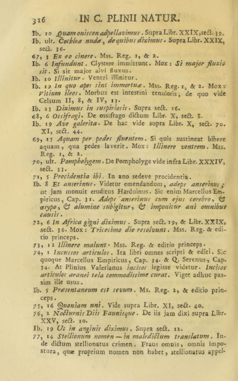 Ib. 10 oniscon adpellavimuf ,S\x\)ri'L\hT.yiXlXi%tOL.\^. Ib. ulr. Cochlea nuda ^ de quibus diximus • Supra Libr. XXIX, sed. «7, j Ex eo cinere. Mss. Rcg. i, & 2. Ib. 6 Infundunt. Clystere immittunt. Mox ; Si major fluxio sit. Si sit major alvi fluxus. Ib. 10 illinitur. Ventri illinitur. Ib. ip In quo apes sint immortua. Mss. Reg. & 2. Mox: vitium ileos. Morbus est intestini tenuioris i de quo vide Celsum II, 8, & IV, ij. Ib. 2 3 Diximus in suspiriosis. Supra sed. i6. 68, 6 Ossifragi. De ossifrago didum Libr. X, sed. 8. Ib. 19 Ave galerita. De hac vide supra Libr. X, sed. 70. XI, sed. 44* 69, Aquam per pedes fluentem. Si quis sustineat bibere aquam, qua pedes laverit. Mox: Illinere ventrem. Mss. Reg. I, & 2. 70, ult. . De Pompholyge vide infra Libr. XXXIV, sed. 3I> 71, y Procidentia ibi. In ano sedeve procidentia. Ib. 8 Et anserinus. Videtur emendandum, adeps anserinus ^ ut jam monuit eruditus Harduinus. Sic enim Marcellus Em- piricus, Cap. ii. Adeps 'anserinus cum ejus cerebro, <l3 asypo, & alumine subigitur, (3 imponitur ani omnibur causis. 72, 6 In Africa gigni diximus . Supra sed. 19, & Libr. XXIX, sed. 3 6' Mox: Tricesimo die resolvunt. Mss. Reg. & edi- tio princeps. 73, Ii illinere malunt' Mss. Reg. «& editio princeps* 74, I Incussos articulos. Ita libri omnes scripti & editi. Sjc quoque Marcellus Empiricus, Cap. 34* & Q,- Serenus, Cap. 54. At Plinius Valerianus incisos legisse videtur. Incisos articulos aranei tela commodissime curat. Viget adhuc pas- sim ille usus. Ib. y Prasentaneum est sevum. Ms. Reg. 2, & editio prin- ceps. yy, 16 ‘Quoniam uni. Vide supra Libr. XI, sed. 40. 76, 2 NoflurnisDiis Faunisque. De iis jam dixi supra Libr. XXV, sed. 10. Ib. 19 Ut in anginis diximus. Supra sed. 12. 77, 14 Stellionum nomen — in maledicum translatum. In- de didum stellionatus crimen. Fuus omnis, omnis impo- stura, qu« proprium nomen non habet, stellionatus appd*