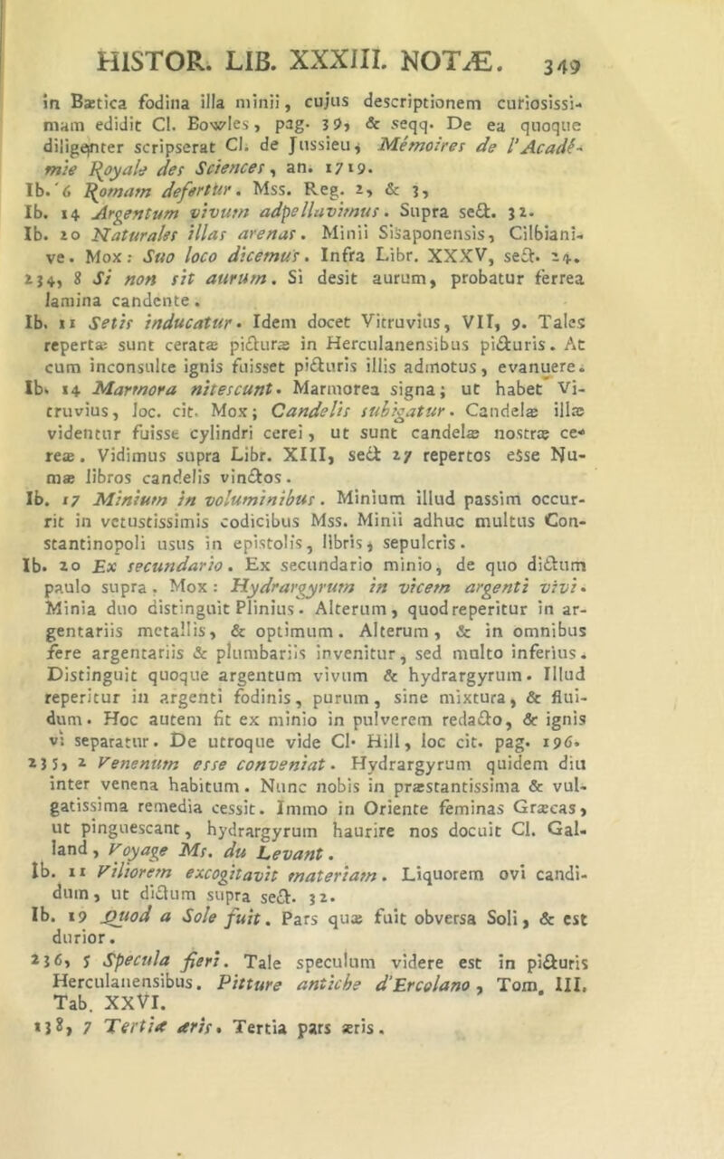 in Bztica fodina illa minii, cujus descriptionem curiosissi- mam edidit Cl. Bowles, pag- 3 9, & seqq. De ea quoque diligeinter scripserat Cl; de Jussieuj Memoiret de l’Acad^' mh I{oyale des Sciences ^ an. 1719. Ib.'6 I(omam defertUr. Mss. Reg. 2, & 3, Ib. 14 Argentum vivum adpellavimus. Supra se£i. 32. Ib. 20 Naturales illas arenas. Minii SiSaponensis, Cilbiani- ve. Mox; Suo loco dicemus. Infra Libr, XXXV, seft. 24. 234, 8 Si non sit aurum. Si desit aurum, probatur ferrea lamina candente. Ib. II Setis inducatur» Idem docet Vitruvius, VII, 9. Tales reperta; sunt ceratffi pifturs in Herculanensibus pi£luris. At cum inconsulte ignis fuisset pifturis illis admotus, evanuere i Ib. 14 Marmora nitescunt. Marmorea signa; ut habet Vi- truvius, loc. cit. Mox; Candelis subigatur. Caudeis illa: videntur fuisse cylindri cerei, ut sunt candeis nostrs ce* res. Vidimus supra Libr. XIII, seii 27 repertos eSse Nu- ms libros candelis vinflos. Ib. 17 Minium in voluminibus. Minium illud passim occur- rit in vetustissimis codicibus Mss. Minii adhuc multus Con- stantinopoli usus in epistolis, libris, sepulcris. Ib. 20 £x secundario. Ex secundario minio, de quo didum paulo supra. Mox: Hydrargyrum in vicem argenti vivi» Minia duo distinguit Plinius. Alterum, quod repetitur in ar- gentariis metallis, & optimum. Alterum, & in omnibus fere argentariis & plumbariis invenitur, sed multo inferius. Distinguit quoque argentum vivum & hydrargyrum. Illud reperitur in argenti fodinis, purum, sine mixtura, & flui- dum. Hoc autem fit ex minio in pulverem reda£Io, & ignis vi separatur. De utroque vide Cl* Hili, loc cit. pag. 196* 23 5, ^ Venenum esse conveniat. Hydrargyrum quidem diu inter venena habitum. Nunc nobis in prastantissima & vul- gatissima remedia cessit. Immo in Oriente feminas Gr«ecas, ut pinguescant, hydrargyrum haurire nos docuit Cl. Gal- land, Voyage Ms. du Levant. Ib. II viliorem excogitavit materiam. Liquorem ovi candi- dum, ut di£lum supra seft. 32. Ib. 19 jQuod a Sole fuit, Pars qu» fuit obversa Soli, & est durior. *5<5, 5 Specula fieri. Tale speculum videre est in pifturis Herculanensibus. Pitture antiche d‘Ercelano ■» Tom. III. Tab. XXVI. 7 Tertia aris» Tertia pars *ris.