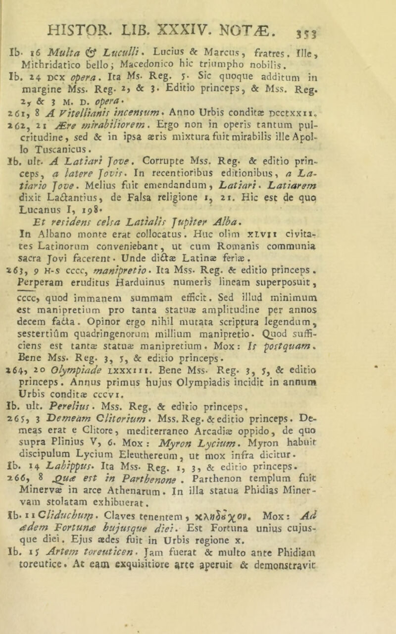 Ib- i6 Multa Luculli > Lucius & Marcus, fratres. Ille, Michridatico bello i Macedonico hic triumpho nobilis. Ib. 24 Dcx opera. Ita Ms- Reg. y* Sic quoque additum iti margine Mss. Reg. 2> & 3- Editio princeps, & Mss. Reg. 2, & 3 M. D. opera- 261, 8 A Vitellianis incensum. Anno Urbis conditae ncctxxn. 262, 2 1 Mre mirabiliorem. Ergo non in operis tantum pul- critudine, sed & in ipsa aeris mixtura fuit mirabilis illeApoI- Io Tuscanicus. Ib. ult. A Latiari Jove. Corrupte Mss. Reg. & editio prin- ceps, a latere Jovis. In recentioribus editionibus, a La- tiario Jove. Melius fuit emendandum, Latiari. Latiarem dixit Laifiantius, de Falsa religione i, 21. Hic est de quo Lucanus I, 198* Et residens celsa Latialis Jupiter Alba. In Albano monte erat collocatus. Huc olim xLvxi civita- tes Latinorum conveniebant, ut cum Romanis communia sacra Jovi facerent. Unde diflae Latinae feriae. 263, 9 H-s cccc, manipretio. Ita Mss- Reg. & editio princeps. Perperam eruditus Harduinus numeris lineam superposuit, cccc, quod immanem summam efficit. Sed illud minimum est manipretium pro tanta statuae amplitudine per annos decem fatta. Opinor ergo nihil mutata scriptura legendum, sestertiflm quadringenorum millium manipretio. Quod suffi- ciens est tanta: statu® manipretium. Mox: Is postquam. Bene Mss. Reg. 3, y, & editio princeps. x64, 20 Olympiade ixxxni. Bene Mss- Reg. 3, y, & editio princeps. Annus primus hujus Olympiadis incidit in annum Urbis condit® cccvi. Ib. ult. Perelius. Mss. Reg. & editio princeps, 2 6y, 3 Demeam Clitorium. Mss. Reg. & editio princeps. De- meas erat e Clitore, mediterraneo Arcadi® oppido, de quo supra Plinius V, 6. Mox : Myron Lycium. Myron habuit discipulum Lycium Eleuthereum, ut mox infra dicitur. Ib. 14 Lahippus. Ita Mss- Reg. 1, 3, & editio princeps. 266, 8 est in Parthenone . Parthenon templum fuit Minerva in arce Athenarum. In illa statua Phidias Miner- vam stolatam exhibuerat. Vq. wCliduchutp. Claves tenentem , x\nSisX^t, Mox: Ad a dem Eortume hujus que diei. Est Fortuna unius cujus- que diei. Ejus ades fuit in Urbis regione x. Ib. ly Artem toreuticen. Jam fuerat & multo ante Phidlam toreutice, ht eam exquisitiore arte aperuit & demonstravit