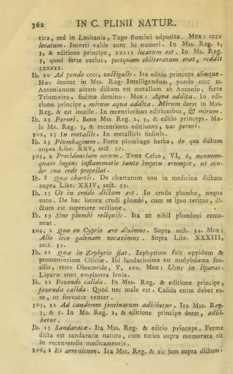 tica, sed in Lusitania, Tago flumini adposita. Mox: cclv locatum > Incerti valde sunt hi numeri. In Mss. Reg. 2, j, & editione principe, xxiti locatum est. In Ms. Reg. 5, quod forte verius, postquam obliteratus» erat ^ reddit LXXXII. Ib. 20 Ad pondo cccc, veSligalis • Ita editio princeps aliaequc» HsBC desunt in Mss. Reg' Intelligendum, pondo cccc M. Antonianum autem didium est metallum ab Antonio, forte Triumviro, fodinte domino. Mox: Aqua addita. In edi» tione, principe, mirum aqua addita. Idirum deest in Mss. Reg. & est inutile. In recentiorib»s editionibus, ^ mirum. Ib. 23 Peruri. Bene Mss Reg. 2, 3, & editio princeps. Ma- le Ms. Reg. j, & recentiores editiones, vas peruri. J02, 15' In metallis. In metallicis fodinis. Ib. 23 Plumbaginem. Forte plumbago herba, de qua didum supra Libr. XXV, sedi 97. 303, 4 Procidentiam eorum. Teste Celso, VI, 6, nonnum- quam ingens inflammatio tanto impetu erumpst, ut ocu- lor sua sede propellat. Ib. 8 chartis. De chartarum usu in medicina didum supra Libr. XXIV, sedi. ji. Ib. 13 Ut in crudo diUum est. In crudo plumbo, neque usto. De hac lotura crudi plumbi, cum se ipso teritur, di- dlum est superiore sed.tione . Ib. 19 sine plumbi reliquiis. Ita ut nihil plumbosi rema- neat . 104, 2 ^10 ex Cyprio are diximus. Supra sedi. 34. Mox: Alio loco galenam vocavimus . Supra Libr. XXXIII, sed-l. 31. Ib. 12 ^ite in Zephyrio fiat. Zephyrium fuit oppidum dVr promontorium Cilicia:. Ibi laudatissima est molybdaena fos- silis, teste Dioscoride, V, 100. Mox: Usus in liparas- Lipara sunt emplastra lenia. Ib. 2 2 Fovendo calida. In Mss. Reg. & editione principe, fovenda calida. Qiiod nec male est. Calida enim debet es- se , ut foveatur venter . 30J, 11 Ad candorem feminarum adhibetur. Ita Mss. Reg. 3, & y. In Ms. Reg. 2, & editione principe deest, adhi- betur , Ib. I y Sandaraca - Ita Mss. Reg. & editio princeps. Ferme di6\a est sandaraca: natura, cum toties supra memorata sit in recensendis medicamentis. J06, I F.t arrenicum. Ita Mss. Reg. & sic jam supra diffim»*