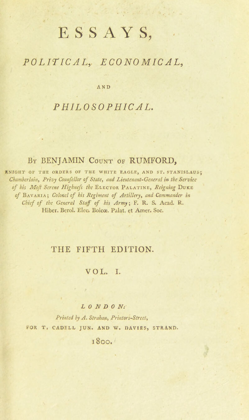 POLITICALECONOMICAL, AND PHILOSOPHICAL. By BENJAMIN Count of RUMFORD, KNIGHT OF THE ORDERS OF THE WHITE EAGLE, AND ST. STANISLAUS Chamberlain, Privy Counfellor of State, and Lieutenant-General in the Service of his Mofl Serene Highnefs the Elector Palatine, Reigning Duke of Bavaria ; Colonel of his Regiment of Artillery, and Commander in Chief of the General Staff of his Army; F. R. S. Acad. R. Hiber. Berol. Elec. Boicoe. Palat. et Amer. Soc. THE FIFTH EDITION. VOL. I. J LONDON: Printed by A. Strahan, Printors-Slreet, FOR T, CADELL JUN. AND W. DAVIES, STRAND. i Boo.