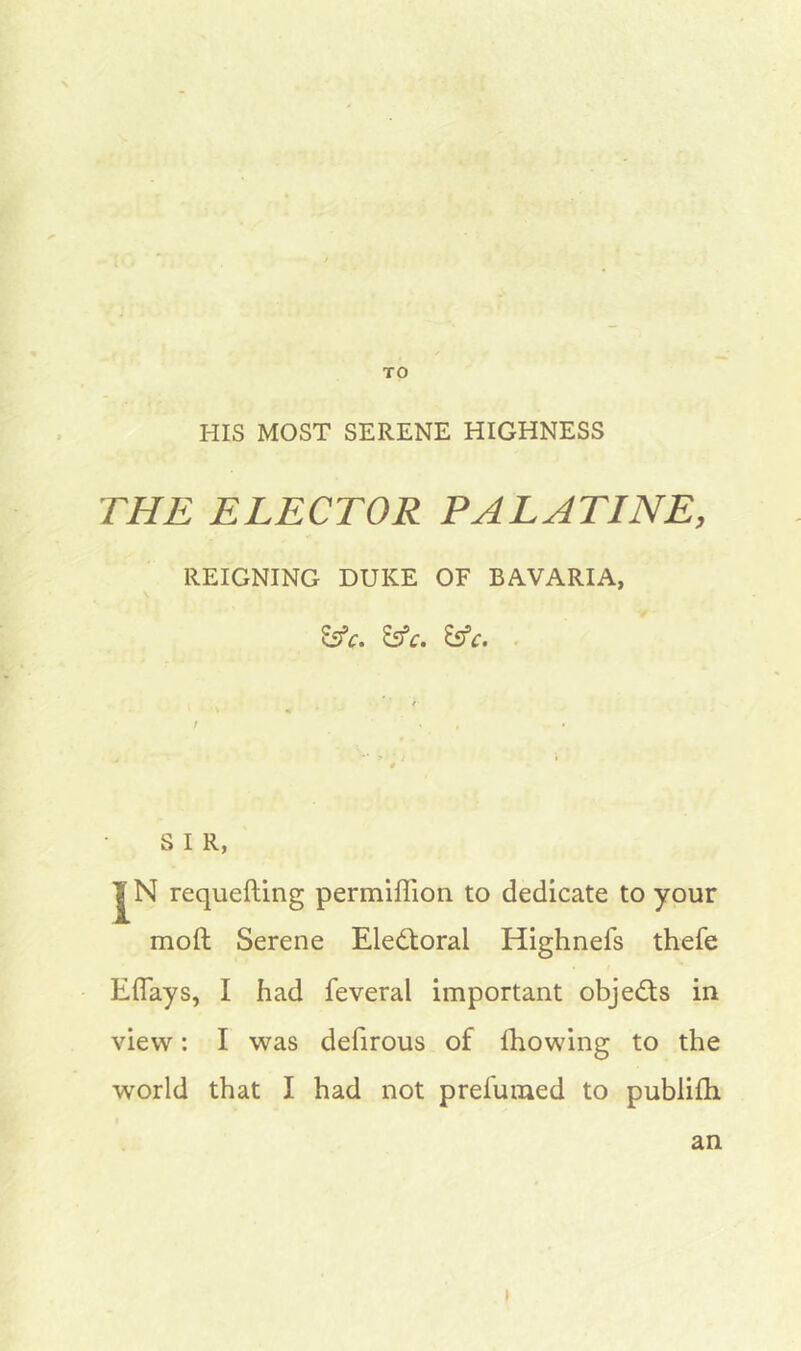 TO HIS MOST SERENE HIGHNESS THE ELECTOR PALATINE, REIGNING DUKE OF BAVARIA, &c. &c. &c. S I R, |N requefting permiffion to dedicate to your moft Serene Electoral Highnefs thefe Eflays, I had feveral important objedts in view: I was defirous of fhowing to the world that I had not prefumed to publilh an i