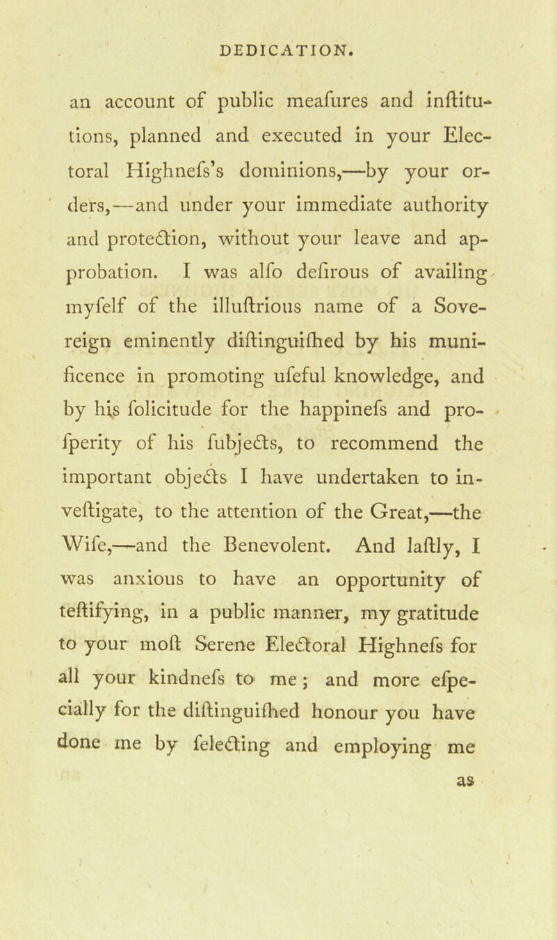 an account of public meafures and inftitu- tions, planned and executed in your Elec- toral Highnefs’s dominions,—by your or- ders,—and under your immediate authority and protection, without your leave and ap- probation. I was alfo defirous of availing - myfelf of the illuftrious name of a Sove- reign eminently diftinguilhed by his muni- ficence in promoting ufeful knowledge, and by his folicitude for the happinefs and pro- lperity of his fubjeCts, to recommend the important objects I have undertaken to in- veftigate, to the attention of the Great,—the Wife,—and the Benevolent. And laflly, I was anxious to have an opportunity of teftifying, in a public manner, my gratitude to your mod Serene Electoral Highnefs for all your kindnefs to me; and more elpe- cially for the diftinguilhed honour you have done me by feleCting and employing me as