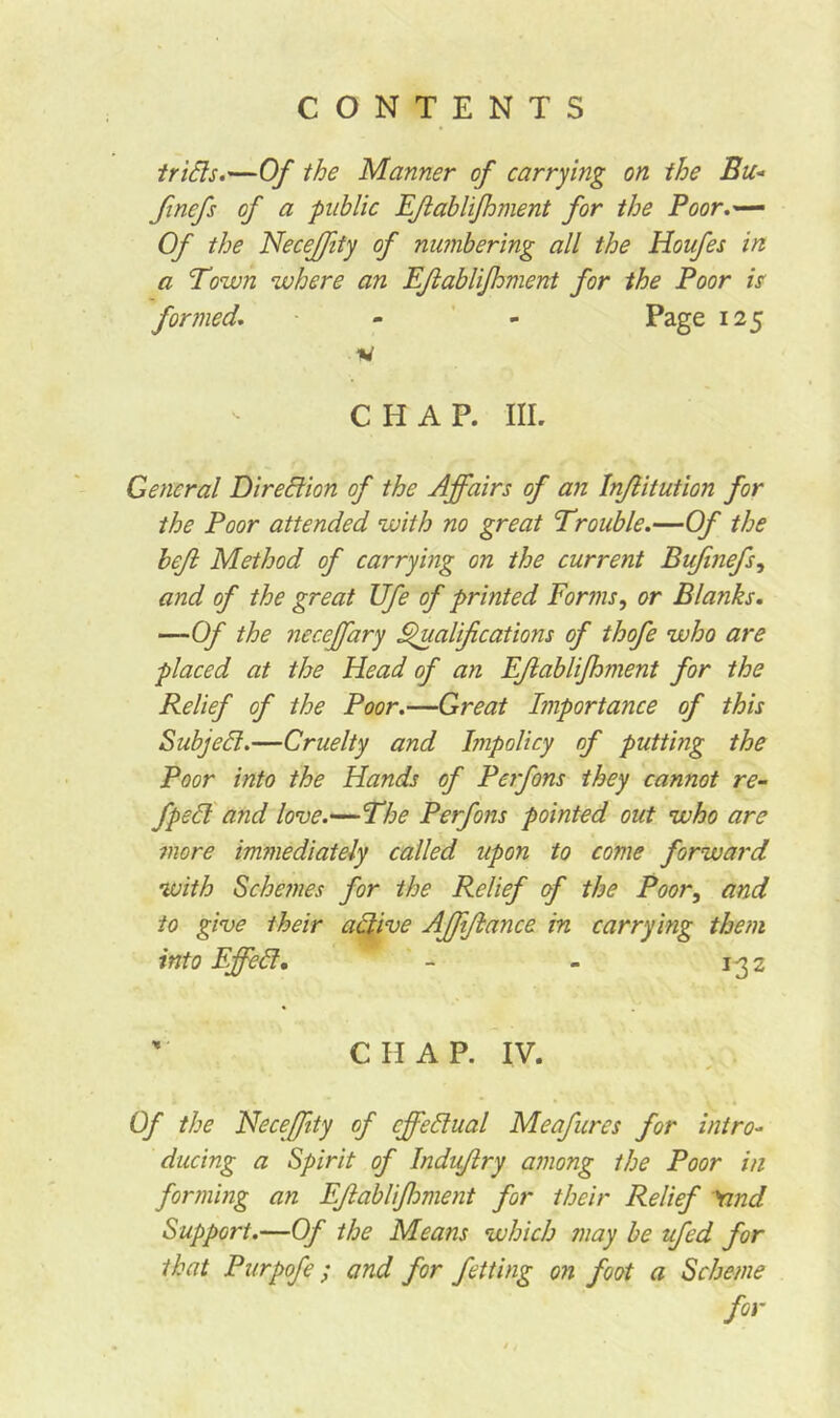 trifts.—Of the Manner of carrying on the Bu« finefs of a public EJlablifhment for the Poor.— Of the Necejfity of numbering all the Houfes in a Town where an EJlablifhment for the Poor is formed. - - Page 125 w CHAP. III. General Direction of the Affairs of an Inflitution for the Poor attended with no great Trouble.—Of the heft Method of carrying on the current Bufinefs, and of the great Ufe of printed Forms, or Blanks. —Of the neceffary Qualifications of thofe who are placed at the Head of an EJlablifhment for the Relief of the Poor.—Great Importance of this Subjell.—Cruelty and Impolicy of putting the Poor into the Hands of Perfons they cannot re- fped and love.—The Perfons pointed out who are more immediately called upon to come forward with Sche?nes for the Relief of the Poor, and to give their active Affifbance in carrying them into Effed. - - 1-32 CHAP. IV. Of the Necejfity of effectual Meafures for intro- ducing a Spirit of Indujlry among the Poor in forming an EJlablifloment for their Relief Yind Support.—Of the Means which may be ufed for that Purpofe; and for fetting on foot a Scheme for