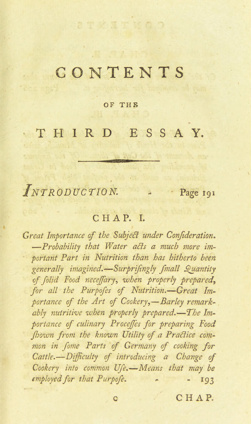 OF THE •THIRD ESSAY. Introduction. . ■ page 191 CHAP. I. Great Importance of the Subject under Confideration. —Probability that Water alls a much more im- portant Part in Nutrition than has hitherto been generally imagined.—Surprifingly fmall Quantity of folid Food neceffary, when properly prepared, for all the Purpofes of Nutrition.—Great Im- portance of the Art of Cookery,—Barley remark- ably nutritive when properly prepared.—The Im- portance of culinary Proceffes for preparing Food Jhown from the known Utility of a Prad ice com- mon in fo?ne Parts of Germany of cooking for Cattle.—Difficulty of introducing a Change of Cookery into common Ufe.—Means that may be employed for that Purpofe. - - 193 c CHAR