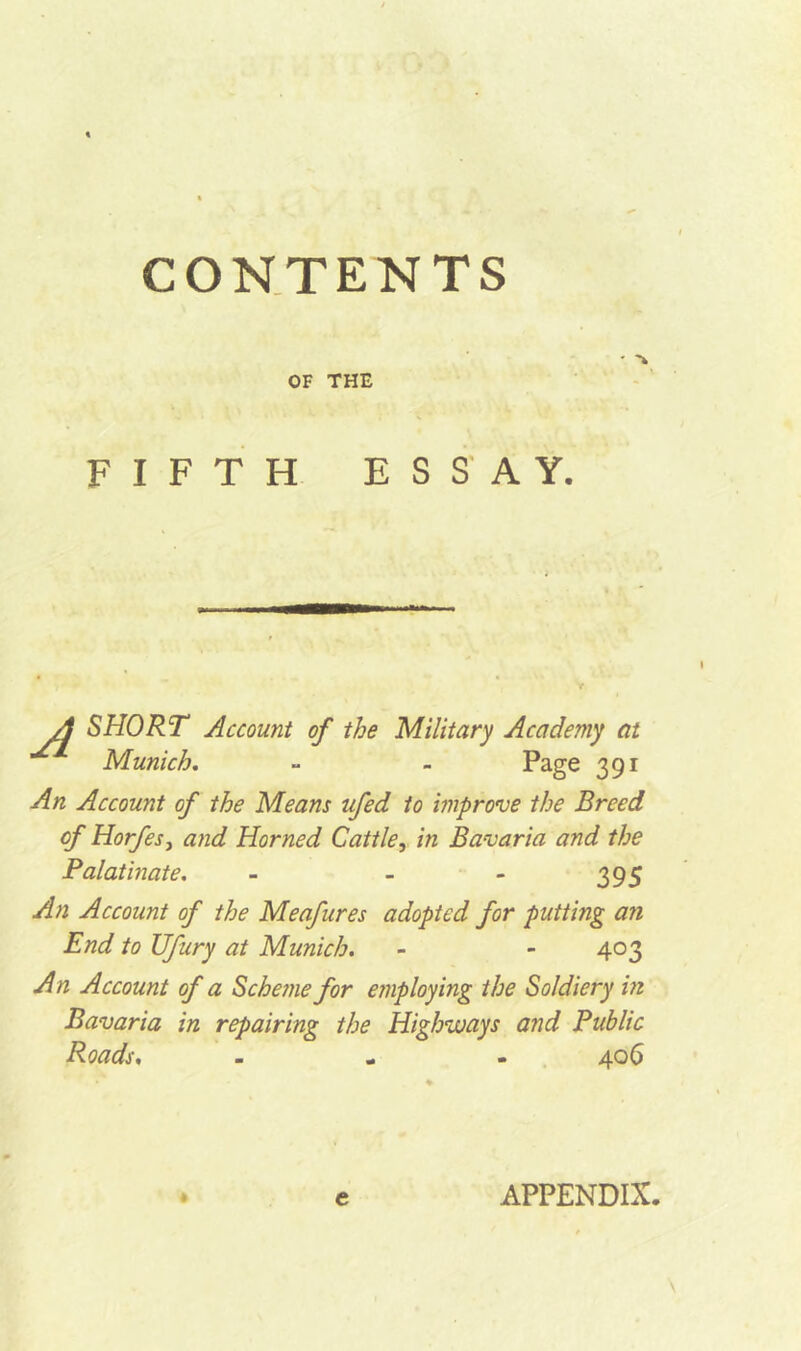 - % OF THE FIFTH ESSAY. A SHORT Munich. Account of the Military Academy at Page 391 An Account of the Means ufed to improve the Breed of Horfes} and Horned Cattle, in Bavaria and the Palatinate. - - - 395 An Account of the Meafures adopted for putting an End to Ufury at Munich. - - 403 An Account of a Scheme for employing the Soldiery in Bavaria in repairing the Highways and Public Roads, » * • 4^6 e APPENDIX.