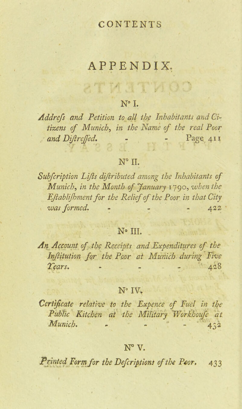 APPENDIX. 4- * *  » N° I. Addrefs and Petition to all the Inhabitants a?id Ci- tizens of Munich, in the Name of the real Poor and Dijlrejfed. - - Page 411 ' r » > — N° II. Subfcription Li/ls diflributed among the Inhabitants of Munich, in the Month of January 1790, when the FJlablifhment for the Relief of the Poor in that City \ was formed. - - 422 • No III. An Account of the Receipts and Expenditures of the Inflitution for the Poor at Munich during Five Tears. - - - 428 N° IV* Certificate relative to the Expence of Fuel in the Public Kitchen at the Military Workhoufe at Munich. - - - 452 N° V. Printed Form for the Defcriptions of the Poor. 433