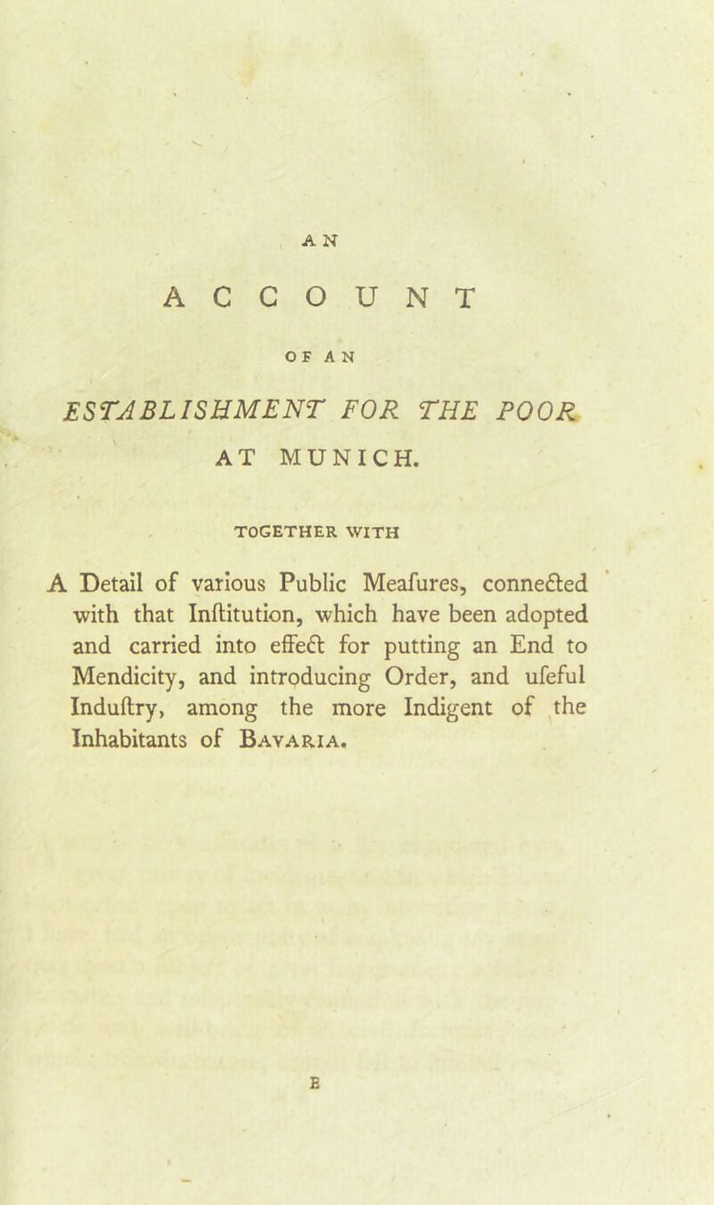 ACCOUNT O F A N ESTABLISHMENT FOR THE POOR AT MUNICH. TOGETHER WITH A Detail of various Public Meafures, connected with that Inftitution, which have been adopted and carried into effeft for putting an End to Mendicity, and introducing Order, and ufeful Induftry, among the more Indigent of the Inhabitants of Bavaria.