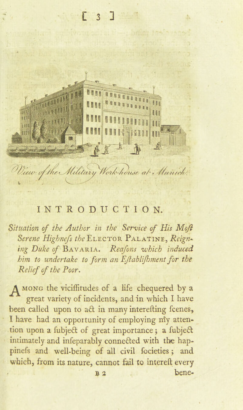 INTRODUCTION. Situation of the Author in the Service of His Moji Serene Highnefs ^Elector Palatine, Reign- big Duke of Bavaria. Reafons \which induced him to undertake to form an Pfablifoment for the Relief of the Poor. j/^mong the viciflitudes of a life chequered by a great variety of incidents, and in which I have been called upon to aft in many interefting fcenes, I have had an opportunity of employing niy atten- tion upon a fubjeft of great importance ; a fubjeft intimately and infeparably connected with the hap- pinefs and well-being of all civil focieties; and which, from its nature, cannot fail to intereft every B 2 bene-