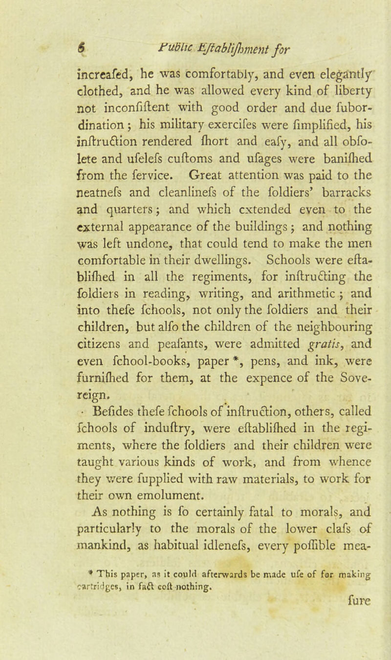 increafed, he was comfortably, and even elegantly clothed, and he was allowed every kind of liberty not inconfiftent with good order and due fubor- dination ; his military exercifes were fimplified, his inftru&amp;ion rendered fhort and eafy, and all obfo- lete and ufelefs cuftoms and ufages were banifhed from the fervice. Great attention was paid to the neatnefs and cleanlinefs of the foldiers’ barracks and quarters; and which extended even to the external appearance of the buildings ; and nothing was left undone, that could tend to make the men comfortable in their dwellings. Schools were efta- blilhed in all the regiments, for inftrudling the foldiers in reading, writing, and arithmetic ; and into thefe fchools, not only the foldiers and their children, but alfo the children of the neighbouring citizens and pealants, were admitted gratis, and even fchool-books, paper *, pens, and ink, were furnilhed for them, at the expence of the Sove- reign. • Befides thefe fchools of inftrucHon, others, called fchools of induftry, were eftablifhed in the regi- ments, where the foldiers and their children were taught various kinds of work, and from whence they were fupplied with raw materials, to work for their own emolument. As nothing is fo certainly fatal to morals, and particularly to the morals of the lower clafs of mankind, as habitual idlenefs, every poffible mea- # This paper, as it couM afterwards be made ufe of for making cartridges, in faft coft nothing. fure