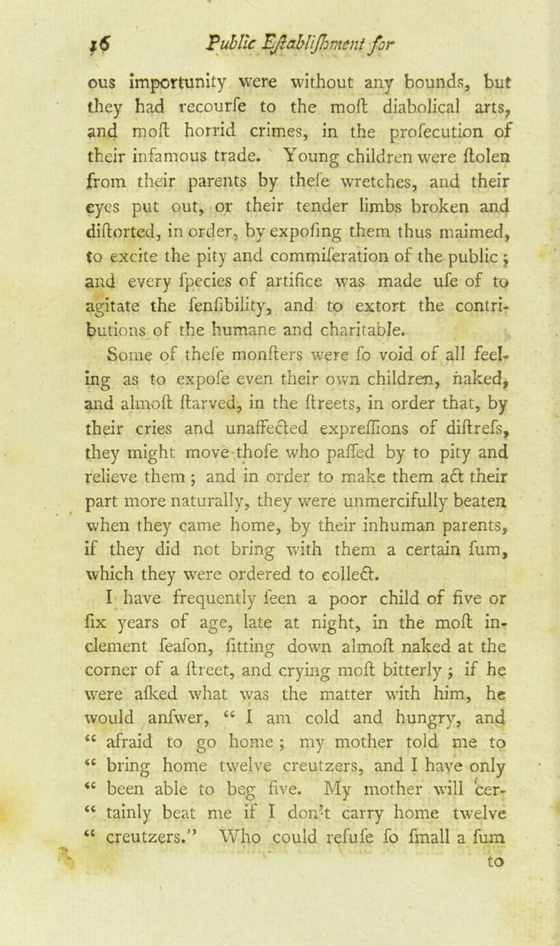 ous importunity were without any bounds, but they had recourfe to the mofl diabolical arts, and molt horrid crimes, in the profecution of their infamous trade. Young children were ftolen from their parents by thefe wretches, and their eyes put out, or their tender limbs broken and diflorted, in order, by expofing them thus maimed, to excite the pity and commiferation of the public $ and every fpecies of artifice was made ufe of to agitate the fenfibility, and to extort the contri- butions of the humane and charitable. Some of thefe monfters were fo void of all feel- ing as to expofe even their own children, naked, and almoft ftarved, in the ftreets, in order that, by their cries and unaffected expreffions of diftrefs, they might move thofe who paffed by to pity and relieve them ; and in order to make them act their part more naturally, they were unmercifully beaten when they came home, by their inhuman parents, if they did not bring with them a certain fum, which they were ordered to collect. I have frequently ieen a poor child of five or fix years of age, late at night, in the molt in- clement feafon, fitting down almoft naked at the corner of a ftreet, and crying molt bitterly ; if he were afked what was the matter with him, he would anfvver, tc I am cold and hungry, and &lt;c afraid to go home ; my mother told me to (C bring home twelve creutzers, and I have only &lt;e been able to beg five. My mother will cer- “ tainly beat me if I don’t carry home twelve “ creutzers.” Who could refufe fo fmall a fum to