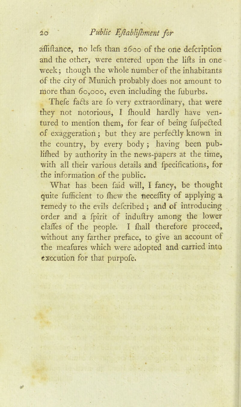 aftiftance, no lefs than 2600 of the one defcription and the other, were entered upon the lifts in one week; though the whole number of the inhabitants of the city of Munich probably does not amount to more than 60,000, even including the fuburbs. Thefe fa&s are fo very extraordinary, that were they not notorious, I fhould hardly have ven- tured to mention them, for fear of being fufpetted of exaggeration; but they are perfectly known in the country, by every body ; having been pub- lifhed by authority in the news-papers at the time, with all their various details and fpecifkations, for the information of the public. What has been faid will, I fancy, be thought quite fufficient to Ihew the neceflity of applying a remedy to the evils defcribed ; and of introducing order and a fpirit of induftry among the lower clafles of the people. I {hall therefore proceed, without any farther preface, to give an account of the meafures which were adopted and carried into execution for that purpofe.