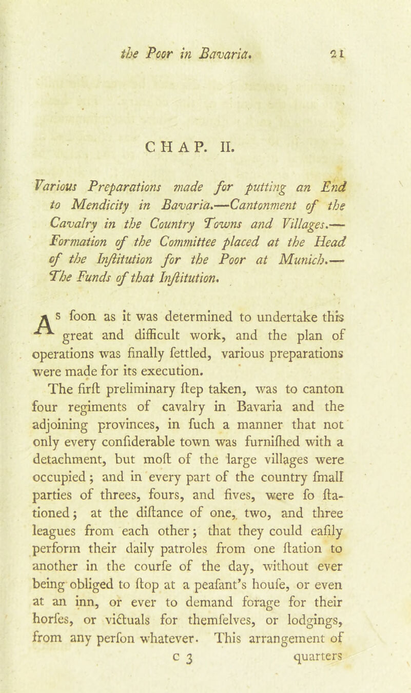 CHAP. II. Various Preparations made for putting an End to Mendicity in Bavaria.—Cantonment of the Cavalry in the Country Towns and Villages.— Formation of the Committee placed at the Head of the Injlitution for the Poor at Munich.— The Funds of that Injlitution. s foon as it was determined to undertake this great and difficult work, and the plan of operations was finally fettled, various preparations were made for its execution. The firft preliminary ftep taken, was to canton four regiments of cavalry in Bavaria and the adjoining provinces, in fuch a manner that not only every confiderable town was furnifhed with a detachment, but moll of the large villages were occupied; and in every part of the country fmall parties of threes, fours, and fives, were fo fta- tioned; at the difiance of one,, two, and three leagues from each other; that they could eafily perform their daily patroles from one fiation to another in the courfe of the day, without ever being obliged to flop at a peafant’s houfe, or even at an inn, or ever to demand forage for their horfes, or victuals for themfelves, or lodgings, from any perfon whatever. This arrangement of c 3 quarters