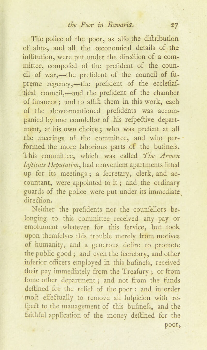 The police of the poor, as alfo the diflribution of alms, and all the ceconomical details of the inftitution, were put under the direction of a com- mittee, compofed of the prefident of the coun- cil of war,—the prefident of the council of fu- preme regency,—the prefident of the ecclefiaf- tical council,—and the prefident of the chamber of finances ; and to affifl them in this work, each of the above-mentioned prefidents was accom- panied by one counfellor of his refpeCtive depart- ment, at his own choice ; who was prefent at all the meetings of the committee, and who per- formed the more laborious parts of the bufinefs. This committee, which was called The Armen Injlituts Deputation, had convenient apartments fitted up for its meetings ; a fecretary, clerk, and ac- countant, were appointed to it; and the ordinary guards of the police were put under its immediate direction. Neither the prefidents nor the counfellors be- longing to this committee received any pay or emolument whatever for this fervice, but took upon themfelves this trouble merely from motives of humanity, and a generous defire to promote the public good ; and even the fecretary, and other inferior officers employed in this bufinefs, received their pay immediately from the Treafury ; or from fome other department; and not from the funds deftined for the relief of the poor : and in order mofl effectually to remove all fufpicion with re- fpeCt to the management of this bufinefs, and the faithful application of the money deftined for the poor,