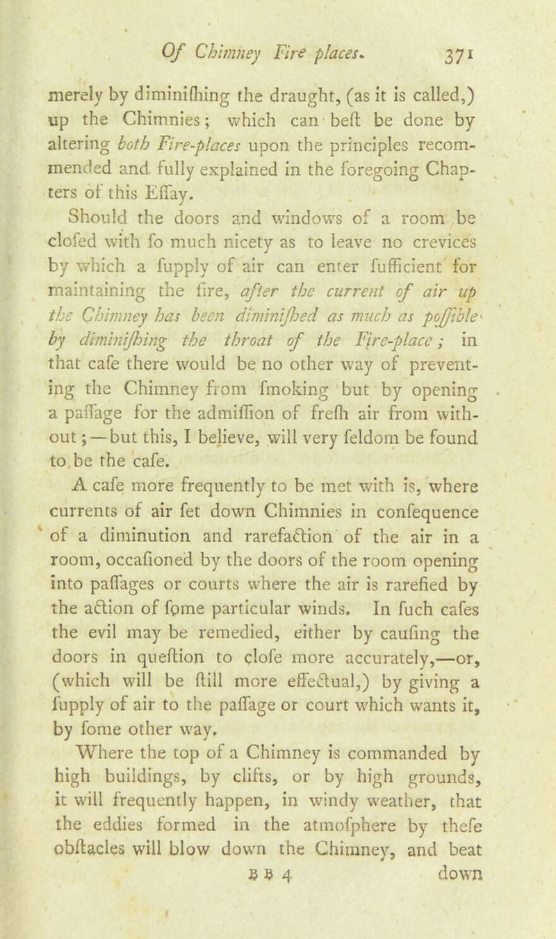 merely by diminilhing the draught, (as it is called,) up the Chimnies; which can bert: be done by altering both Fire-places upon the principles recom- mended and. fully explained in the foregoing Chap- ters of this Effay. Should the doors and windows of a room be clofed with fo much nicety as to leave no crevices by which a fupply of air can enter fufficient for maintaining the fire, after the current of air up the Chimney has been diminifhed as much as pojfible' by diminijhing the throat of the Fire-place; in that cafe there would be no other way of prevent- ing the Chimney from fmoking but by opening a paffage for the admiffion of frefh air from with- out ; —but this, I believe, will very feldom be found to be the cafe. A cafe: more frequently to be met with is, where currents of air fet down Chimnies in confequence of a diminution and rarefaction of the air in a room, occafioned by the doors of the room opening into pafiages or courts where the air is rarefied by the aCtion of fpme particular winds. In fuch cafes the evil may be remedied, either by caufing the doors in queftion to clofe more accurately,—or, (which will be ftill more efFeCtual,) by giving a fupply of air to the palfage or court which wants it, by fome other way. Where the top of a Chimney is commanded by high buildings, by clifts, or by high grounds, it will frequently happen, in windy weather, that the eddies formed in the atmofphere by thefe obftacles will blow down the Chimney, and beat E 9 4 down I