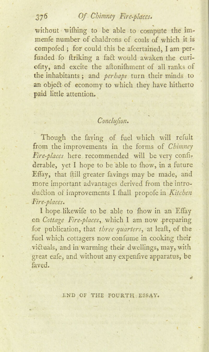 without wifhing to be able to compute the im- menfe number of chaldrons of coals of which it is compofed ; for could this be afeertained, I am per- fuaded fo ftriking a fact would awaken the curi- ofity, and excite the aftonifhment of all ranks of the inhabitants ; and perhaps turn their minds to an objedt of economy to which they have hitherto paid little attention. Conclufion. Though the faving of fuel which will refult from the improvements in the forms of Chimney Fire-places here recommended will be very confi- derable, yet I hope to be able to fhow, in a future Effay, that (till greater favings may be made, and more important advantages derived from the intro- duction of improvements I fhall propofe in Kitchen Fire-places. I hope likewife to be able to fhow in an Effay on Cottage Fire-places, which I am now preparing for publication, that three quarters, at leaft, of the fuel which cottagers nowconfume in cooking their victuals, and in warming their dwellings, may, with great eafe, and without any expenfive apparatus, be faved. 1 * LND OF THE FOURTH ESSAY.