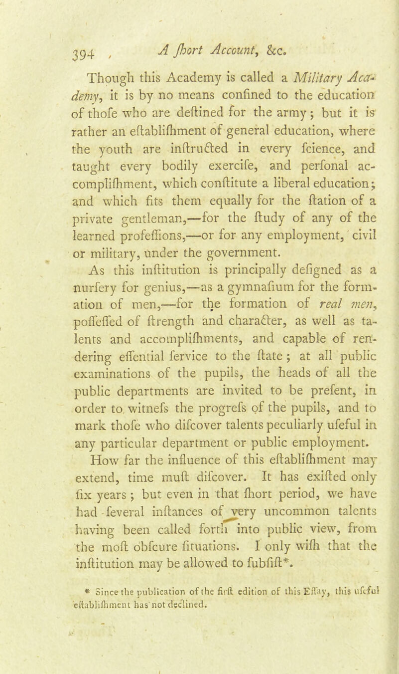 ^94 , -A Jhort Account, &c. Though this Academy is called a Military Aca- demy, it is by no means confined to the education of thofe who are deftined for the army; but it is rather an eflablifhment of general education, where the youth are inftru&ed in every fcience, and taught every bodily exercife, and perfonal ac- complifhment, which conftitute a liberal education; and which fits them equally for the ftation of a private gentleman,—for the ftudy of any of the learned profeffions,—or for any employment, civil or military, under the government. As this inftitution is principally defigned as a nurfery for genius,—as a gymnafium for the form- ation of men,—for the formation of real men, poffelfed of ftrength and character, as well as ta- lents and accomplifinnents, and capable of ren- dering effential fervice to the (late ; at all public examinations of the pupils, the heads of all the public departments are invited to be prefent, in order to witnefs the progrefs of the pupils, and to mark thofe who difcover talents peculiarly ufeful in any particular department or public employment. How far the influence of this eflablifhment may extend, time muff difcover. It has exifled only- fix years ; but even in that fliort period, we have had feveral inflances of very uncommon talents having been called fortify into public view, from the mofl obfcure fituations. I only wifh that the inftitution may be allowed to fubfift*. * Since the publication ofthefirft edition of this Efiay, this ufeful cftablifhment has not declined.