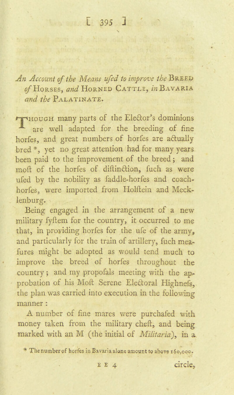 \ An Account of the Means ufed to improve the Breed of Horses, and Horned Cattle, in Bavaria and the Palatinate. npHOUGH many parts of the Elector’s dominions are well adapted for the breeding of fine horfes, and great numbers of horfes are actually bred *, yet no great attention had for many years been paid to the improvement of the breed; and mo ft of the horfes of diftindtion, fuch as were ufed by the nobility as faddle-horfes and coach- horfes, were imported from Holftein and Meck- lenburg. Being engaged in the arrangement of a new military fyftem for the country, it occurred to me that, in proyiding horfes for the ufe of the army, and particularly for the train of artillery, fuch mea- fures might be adopted as would tend much to improve the breed of horfes throughout the country; and my propofals meeting with the ap- probation of his Moft Serene Eledtoral Highnels, the plan was carried into execution in the following manner : A number of fine mares were purchafed with money taken from the military cheft, and being marked with an M (the initial of Militaria), in a. > i /» * Thenumberof horfes in Bsvariaalone amount to above 160,000. ee 4 circle.