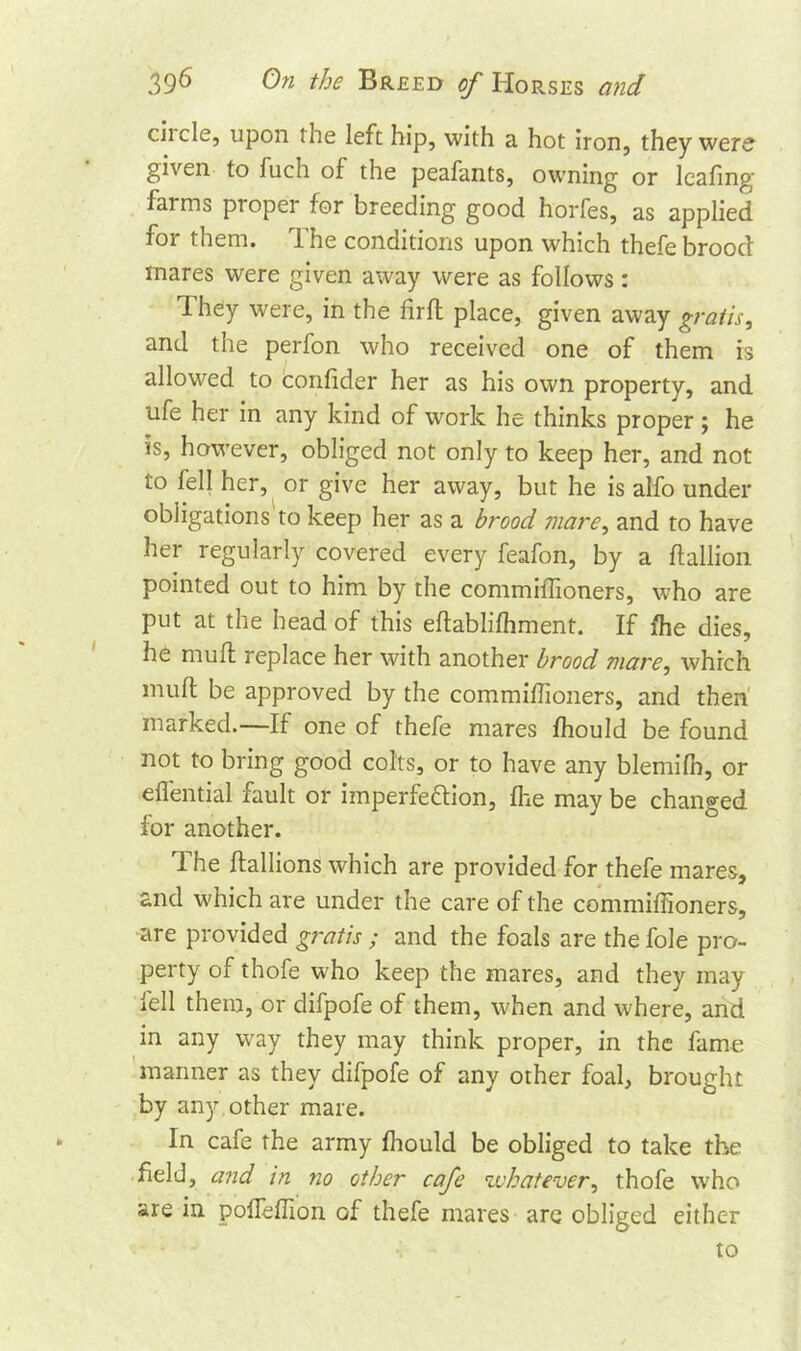 ciicle, upon the left hip, with a hot iron, they were given to fuch of the peafants, owning or leafing farms piopei for breeding good horfes, as applied for them. The conditions upon which thefe brood mares were given away were as follows : Ihey were, in the firfl place, given away gratis, and the perfon who received one of them is allowed to confider her as his own property, and life her in any kind of work he thinks proper ; he is, however, obliged not only to keep her, and not to fell her, or give her away, but he is alfo under obligations to keep her as a brood mare, and to have her regularly covered every feafon, by a ftallion pointed out to him by the commiffioners, who are put at the head of this eflablifhment. If fhe dies, he muff replace her with another brood mare, which muff be approved by the commiffioners, and then marked.—If one of thefe mares fhould be found not to bring good colts, or to have any blemifn, or eflential fault or imperfection, fhe may be changed for another. The ftallions which are provided for thefe mares, and which are under the care of the commiffioners, are provided gratis ; and the foals are the foie pro- perty of thofe who keep the mares, and they may fell them, or difpofe of them, when and where, and in any way they may think proper, in the fame manner as they difpofe of any other foal, brought by any other mare. In cafe the army fhould be obliged to take the field, and in no other cafe whatever, thofe who are in pofleffion of thefe mares are obliged either to