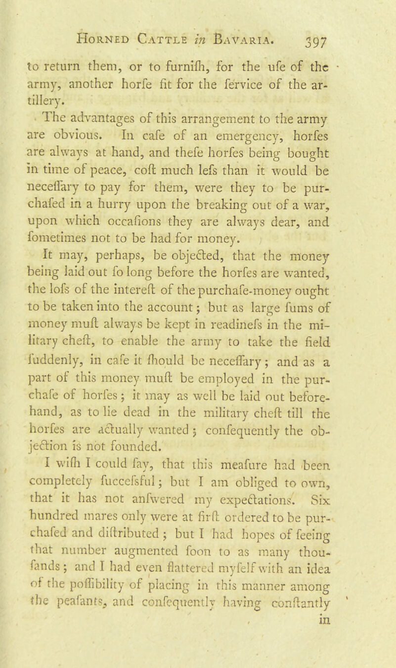 to return them, or to furnifh, for the ufe of the • army, another horfe fit for the fervice of the ar- tillery. The advantages of this arrangement to the army are obvious. I11 cafe of an emergency, horfes are always at hand, and thefe horfes being bought in time of peace, coft much lefs than it would be neceflary to pay for them, were they to be pur- chafed in a hurry upon the breaking out of a war, upon which occafions they are always dear, and fometimes not to be had for money. It may, perhaps, be objected, that the money being laid out fo long before the horfes are wanted, the lols of the in ter elf of the purchafe-money ought to be taken into the account; but as large fums of money muff always be kept in readinefs in the mi- litary cheft, to enable the army to take the field luddenly, in cafe it fhould be neceflary; and as a part of this money muff be employed in the pur- chafe of horfes; it may as well be laid out before- hand, as to lie dead in the military cheft till the horfes are actually wanted j confequently the ob- jection is not founded. I wifti I could fay, that this meafure had been completely fuccefsful; but I am obliged to own, that it has not anfwered my expectations. Six hundred mares only were at firft ordered to be pur- chafed and diftributed ; but I had hopes of feeing that number augmented foon to as many thou- sands; and I had even flattered myfelfwith an idea of the poflibility of placing in this manner among the peafants, and confequently having conftantly , in