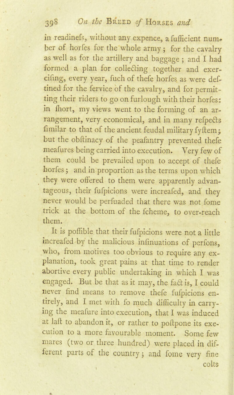 in readinefs, without any expence, afufficient nuni* ber of horfes for the whole army ; for the cavalry as well as for the artillery and baggage ; and I had formed a plan for collecting together and exer- cifing, every year, fuch of thefe horfes as were def- tined for the fervice of the cavalry, and for permit- ting their riders to go on furlough with their horfes: in fhort, my views went to the forming of an ar- rangement, very economical, and in many refpeCts fimilar to that of the ancient feudal military fyftem * but the obftinacy of the peafantry prevented thefe meafures being carried into execution. Very few of them could be prevailed upon to accept of thefe horfes; and in proportion as the terms upon which they were offered to them were apparently advan- tageous, their fufpicions were increafed, and they never would be perfuaded that there was not fome trick at the bottom of the fcheme, to over-reach them. It is poffible that their fufpicions were not a little increafed by the malicious infmuations of perfons, who, from motives too obvious to require any ex- planation, took great pains at that time to render abortive every public undertaking in which I was engaged. But be that as it may, the fa£t is, I could never find means to remove thefe fufpicions en- tirely, and I met with fo much difficulty in carry- ing the meafure into execution, that I was induced at laft to abandon it, or rather to poffpone its exe- cution to a more favourable moment. Some few mares (two or three hundred) were placed in dif- ferent parts of the country; and fome very fine colts