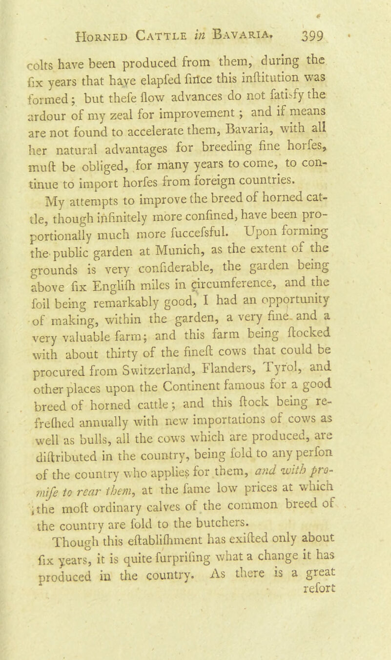 colts have been produced from them, during the fix years that have elapfed fince this inftitution was formed ; but thefe flow advances do not fatnfy the ardour of my zeal for improvement; and if means are not found to accelerate them, Bavaria, with all her natural advantages for breeding fine hoi fes, mud be obliged, for many years to come, to con- tinue to import horfes from foreign countries. My attempts to improve the breed of horned cat- tle, though infinitely more confined, have been pio- portionally much more fuccefsful. Upon forming the-public garden at Munich, as the extent oi the grounds is very confiderable, the gaiden being above fix Englifh miles in circumfeience, and the foil being remarkably good, I had an opportunity of making, within the garden, a very fine, and a very valuable farm; and this farm being flocked with about thirty of the fmefl cows that could be procured from Switzerland, l1 landers, xyiol, and other places upon the Continent famous for a good breed of horned cattle; and this flock being re- frefhed annually with new importations of cows as well as bulls, all the cows which are produced, are diflributed in the country, being fold to any perfon of the country who applies for them, and with pro- mje to rear them, at the fame low prices at which ,the mofl ordinary calves of the common breed of the country are fold to the butchers. Though this eflablifhment has exifled only about fix years, it is quite furpriling what a change it Las produced in the country. As there is a great refort