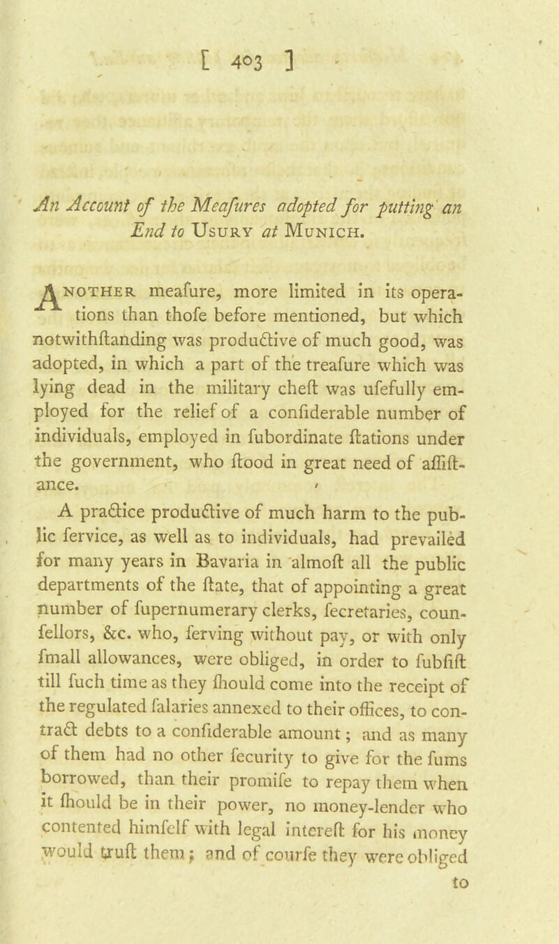 [ 4°3 ] An Account of the Mcafnres adopted for putting an End to Usury at Munich. ^nother meafure, more limited in its opera- tions than thofe before mentioned, but which notwithflanding was productive of much good, was adopted, in which a part of the treafure which was lying dead in the military cheft was ufefully em- ployed for the relief of a confiderable number of individuals, employed in fubordinate flations under the government, who flood in great need of affifl- ance. • A practice productive of much harm to the pub- lic fervice, as well as to individuals, had prevailed for many years in Bavaria in almoft all the public departments of the ftate, that of appointing a great number of fupernumerary clerks, fecretaries, coun- fellors, &c. who, ferving without pay, or with only fmall allowances, were obliged, in order to fubfift till fuch time as they fhould come into the receipt of the regulated falaries annexed to their offices, to con- trad debts to a confiderable amount; and as many of them had no other fecurity to give for the fums borrowed, than their promife to repay them when it fhould be in their power, no money-lender who contented himfelf with legal intereft for his money ■would tjruft them ; and of courfethey wrere obliged to