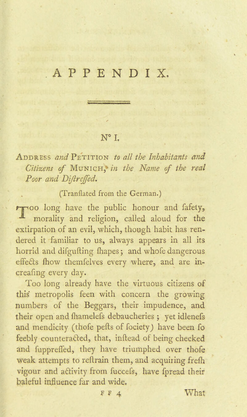 N° I. Address and Petition to all the Inhabitants and Citizens of Munich,' in the Name of the real Poor and Di/lrcjfed. (Tranflated from the German.) rpoo long have the public honour and fafely, morality and religion, called aloud for the extirpation of an evil, which, though habit has ren- dered it familiar to us, always appears in all its horrid and difgufting Ihapes; and whofe dangerous effeCts Ihow themfelves every where, and are in- creafmg every day. Too long already have the virtuous citizens of this metropolis feen with concern the growing numbers of the Beggars, their impudence, and their open and lhamelefs debaucheries ; yet idlenefs and mendicity (thofe pells of fociety) have been fo feebly counteracted, that, inltead of being checked and fuppreffed, they have triumphed over thofe weak attempts to reftrain them, and acquiring frefh vigour and activity from fuccefs, have fpread their baleful influence far and wide.