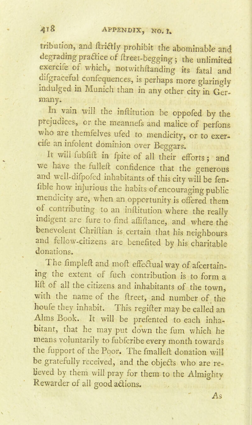 tribution, and ftritfly prohibit the abominable and degradingprafticeof ftreet-begging j the unlimited exercife of which, notwithftanding its fatal and difgracefui confequences, is perhaps more glaringly indulged in Munich than in any other city in Ger- many. In vain will the inftitution be oppofed by the prejudices, or the meannefs and malice of perfons wno are themfelves ufed to mendicity, or to exer- cife an infolent dominion over Begfars. It will mbfift in fpite of all their efforts; and vc have the fulleft confidence that the generous and well-difpofed inhabitants of this city will be fen- iible how injurious the habits of encouraging public mendicity are, when an opportunity is offered them of conti ibuting to an infiitution where the reallv indigent are fure to find aflifiance, and where the benevolent Chriflian is certain that his neighbours and fellow-citizens are benefited by his charitable donations. The fimpleft and mod effeftual way of afcertain- mg me extent of fuch contribution is to form a lift of all the citizens and inhabitants of the town, with the name of the ftreet, and number of the houfe they inhabit. This regifter may be called an Alms Book. It will be prefented to each inha- bitant, that he may put down the fum which he means voluntarily to fu’ofcribe every month towards the fupport of the Poor. The fmalleft donation will be gratefully received, and the objects who are re- lieved by them will pray for them to the Almighty Rewarder of all good actions. As