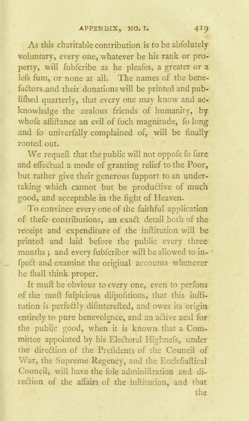 As this charitable contribution is to be absolutely voluntary, every one, whatever be his rank or pro- perty, will fubfcribe as he pleafes, a greater or a lefs fum, or none at all. The names of the bene- factors and their donations will be printed and pub- lifhed quarterly, that every one may know and ac- knowledge the zealous friends of humanity, by whofe afliftance an evil of fuch magnitude, fo long and fo urriverfally complained of, will be finally rooted out. We requeft that the public will not oppofe fo fure and effectual a mode of granting relief to the Poor, but rather give their generous fupport to an under- taking which cannot but be productive of much good, and acceptable in the fight of Heaven. To convince every one of the faithful application of thefe contributions, an exaCt detail both of the receipt and expenditure of the inflitution will be printed and laid before the public every three months; and every fubfciiber will be allowed to in- fpeCt and examine the original accounts whenever he fhall think proper. It mult be obvious to every one, even to perfons of the molt fufpicious difpofitions, that this infti- tution is perfectly difinterefted, and owes its origin entirely to pure benevolence, and an aCtive zeal for the public good, when it is known that a Com- mittee appointed by his Electoral Highnefs, under the direction of the Prefidents of the Council of War, the Supreme Regency, and the Ecclefiaftical Council, will have the foie adminiflration and di- rection of the affairs of the inflitution, and that the