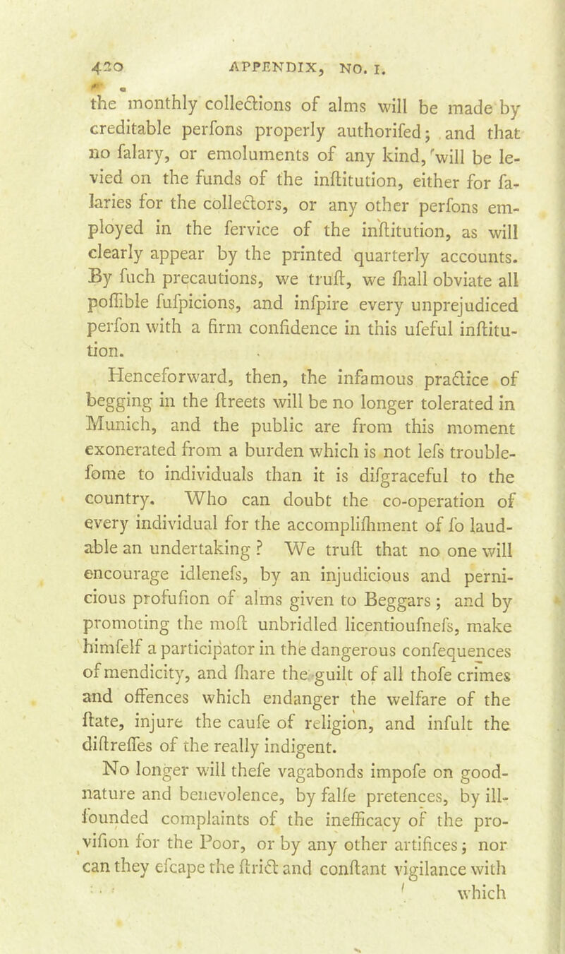 « the monthly collections of alms will be made by creditable perfons properly authorifed; and that no falary, or emoluments of any kind, 'will be le- vied on the funds of the inftitution, either for fa- laries for the collectors, or any other perfons em- ployed in the fervice of the inftitution, as will clearly appear by the printed quarterly accounts. By fuch precautions, we trull, we fhall obviate all poffible fufpicions, and infpire every unprejudiced perfon with a firm confidence in this ufeful inftitu- tion. Henceforward, then, the infamous practice of begging in the ftreets will be no longer tolerated in Munich, and the public are from this moment exonerated from a burden which is not lefs trouble- fome to individuals than it is difgraceful to the country. Who can doubt the co-operation of every individual for the accomplifhment of fo laud- able an undertaking ? We trufl that no one will encourage idlenefs, by an injudicious and perni- cious profufion of alms given to Beggars; and by promoting the moft unbridled licentioufnefs, make himfelf a participator in the dangerous confequences of mendicity, and fhare the guilt of all thofe crimes and offences which endanger the welfare of the date, injure the caufe of religion, and infult the diflreffes of the really indigent. No longer wall thefe vagabonds impofe on good- nature and benevolence, by falfe pretences, by ill- founded complaints of the inefficacy of the pro- vifion for the Poor, or by any other artifices j nor can they efcape the drift and conflant vigilance with • ' which