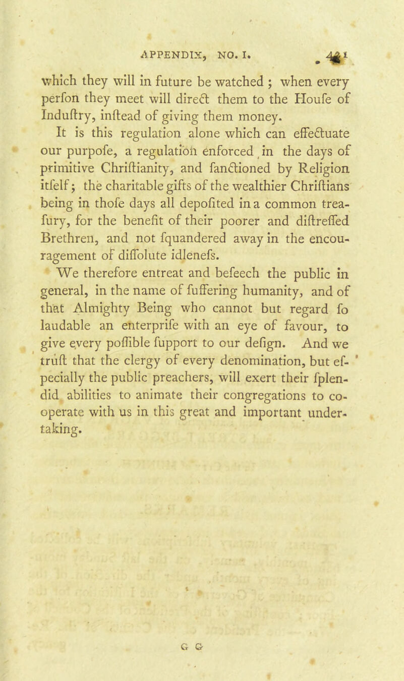 which they will in future be watched ; when every perfon they meet will direct them to the Houfe of Induflry, inftead of giving them money. It is this regulation alone which can effedtuate our purpofe, a regulation enforced in the days of primitive C.hriftianity, and fanctioned by Religion itfelf; the charitable gifts of the wealthier Chriftians being in thofe days all depofited in a common trea- fury, for the benefit of their poorer and diflreffed Brethren, and not fquandered away in the encou- ragement of diffolute idlenefs. We therefore entreat and befeech the public in general, in the name of fuffering humanity, and of that Almighty Being who cannot but regard fo laudable an enterprife with an eye of favour, to give every poffible fupport to our defign. And we trufl that the clergy of every denomination, but ef- ’ pecially the public preachers, will exert their fplen- did abilities to animate their congregations to co- operate with us in this great and important under- taking. G G