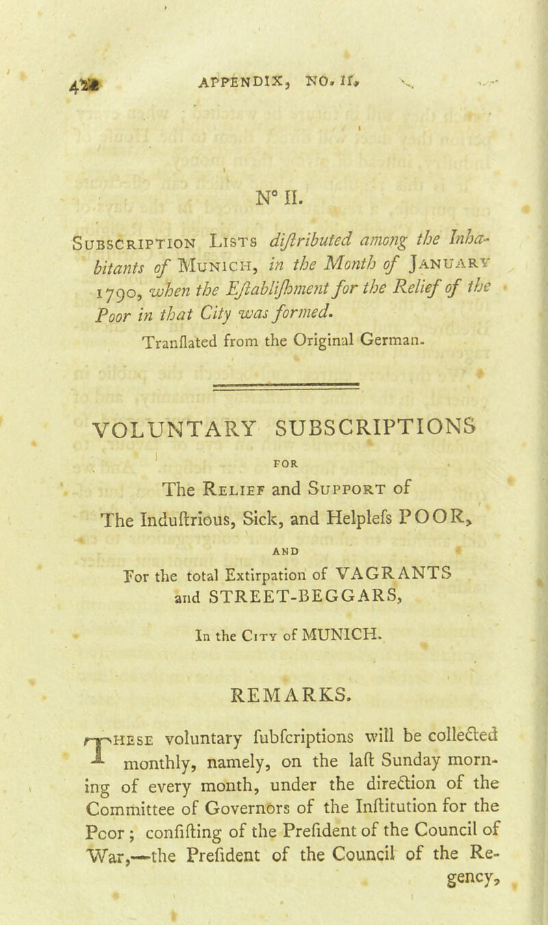 4*i N° II. Subscription Lists difributed among the Inha- bitants of Munich, in the Month of January 1790, when the Efablifoment for the Relief of the Poor in that City was formed. Tranflated from the Original German. VOLUNTARY SUBSCRIPTIONS FOR The Relief and Support of The Induftrious, Sick, and Helplefs POOR, AND For the total Extirpation of VAGRANTS and STREET-BEGGARS, In the City of MUNICH. REMARKS. These voluntary fubfcriptions will be collected monthly, namely, on the lad Sunday morn- ing of every month, under the direction of the Committee of Governors of the Inftitution for the Poor ; confiding of the Prefident of the Council of War,—the Prefident of the Council of the Re- gency,