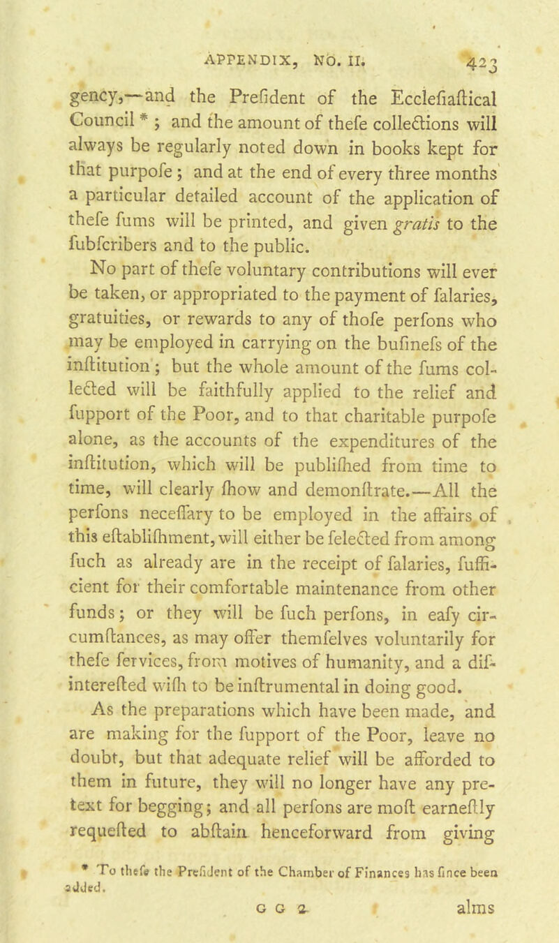 4 23 gency,—and the Preddent of the Ecclefiaftical Council * ; and the amount of thefe collections will always be regularly noted down in books kept for that purpofe ; and at the end of every three months a particular detailed account of the application of thefe fums will be printed, and given gratis to the fubfcribers and to the public. No part of thefe voluntary contributions will ever be taken, or appropriated to the payment of falaries, gratuities, or rewards to any of thofe perfons who may be employed in carrying on the bufmefs of the inftitution ; but the whole amount of the fums col- lected will be faithfully applied to the relief and fupport of the Poor, and to that charitable purpofe alone, as the accounts of the expenditures of the inftitution, which will be publifhed from time to time, will clearly fhow and demonftrate.—All the perfons neceffary to be employed in the affairs, of this eftablifhment, will either be feleCted from among fuch as already are in the receipt of falaries, fuffi- cient for their comfortable maintenance from other funds; or they will be fuch perfons, in eafy cir- cumftances, as may offer themfelves voluntarily for thefe fervices, from motives of humanity, and a dif* interefted wifh to be inftrumental in doing good. As the preparations which have been made, and are making for the fupport of the Poor, leave no doubt, but that adequate relief will be afforded to them in future, they will no longer have any pre- text for begging; and all perfons are mod earneflly requeued to abftain henceforward from giving * To thefe the Prefident of the Chamber of Finances hasfince been added. g g 2- alms