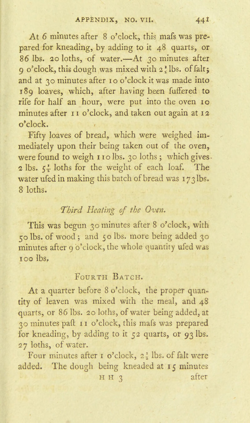 At 6 minutes after 8 o’clock, this mafs was pre- pared for kneading, by adding to it 48 quarts, or 86 lbs. 20 loths, of water.—At 30 minutes after 9 o’clock, this dough was mixed with 2'lbs. of fait 5 and at 30 minutes after 10 o’clock it was made into 189 loaves, which, after having been fuffered to rife for half an hour, were put into the oven 10 minutes after 11 o’clock, and taken out again at 12 o’clock. < Fifty loaves of bread, which were weighed im- mediately upon their being taken out of the oven, were found to weigh 110 lbs. 30 loths; which gives- 2 lbs. 54- loths for the weight of each loaf. The water ufed in making this batch of bread was 173 lbs. 8 loths. Third Heating of the Oven. This was begun 30 minutes after 8 o’clock, with 50 lbs. of wood ; and 50 lbs. more being added 30 minutes after 9 o’clock, the whole quantity ufed was 100 lbs. Fourth Batch. At a quarter before 8 o’clock, the proper quan- tity of leaven was mixed with the meal, and 48 quarts, or 86 lbs. 20 loths, of water being added, at 30 minutes pad 11 o’clock, this mafs was prepared for kneading, by adding to it 52 quarts, or 93 lbs. 27 loths, of water. Four minutes after 1 o’clock, lbs. of fait were added. The dough being kneaded at 15 minutes h 1-1 3 after