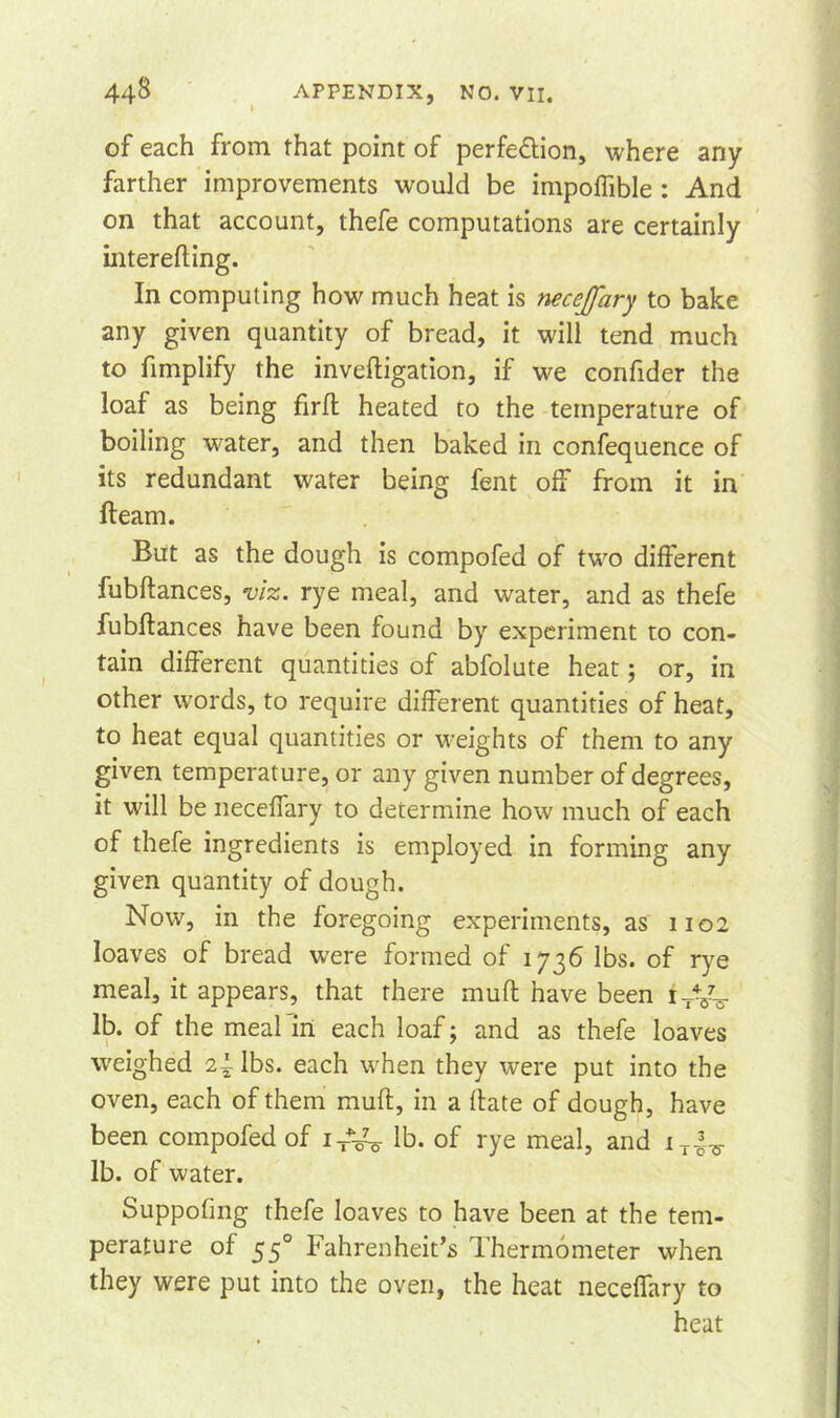 of each from that point of perfe&ion, where any farther improvements would be impoffible : And on that account, thefe computations are certainly mterefling. In computing how much heat is neceffary to bake any given quantity of bread, it will tend much to fimplify the invefligation, if we confider the loaf as being firft heated to the temperature of boiling water, and then baked in confequence of its redundant water being fent off from it in fteam. But as the dough is compofed of two different fubftances, viz. rye meal, and water, and as thefe fubftances have been found by experiment to con- tain different quantities of abfolute heat; or, in other words, to require different quantities of heat, to heat equal quantities or weights of them to any given temperature, or any given number of degrees, it will be neceffary to determine how much of each of thefe ingredients is employed in forming any given quantity of dough. Now, in the foregoing experiments, as 1102 loaves of bread were formed of 1736 lbs. of rye meal, it appears, that there muff have been iTy^ lb. of the meal in each loaf; and as thefe loaves weighed 2^ lbs. each when they were put into the oven, each of them muft, in a Hate of dough, have been compofed of iT%y lb. of rye meal, and lb. of water. Suppofing thefe loaves to have been at the tem- perature of 550 Fahrenheit’s Thermometer when they were put into the oven, the heat neceffary to heat