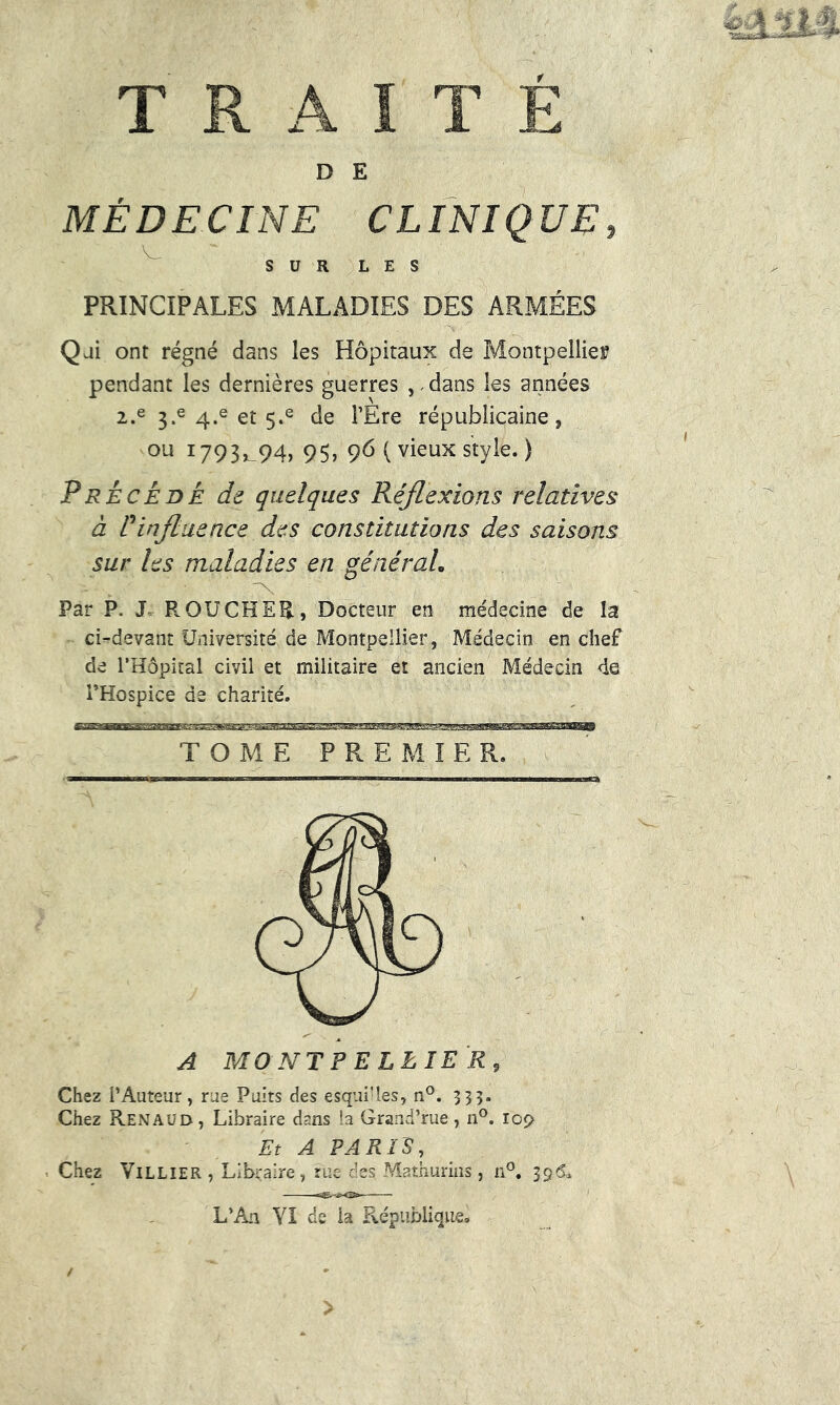 iàtït-A TRAITÉ D E MÉDECINE CLINIQUE, SUR LES PRINCIPALES MALADIES DES ARMÉES Qui ont régné dans les Hôpitaux de Montpellier pendant les dernières guerres , Mans les années 2.e 3.e 4.e et 5.e de FEre républicaine, ou 1793^94, 95, 96 ( vieux style. ) Précédé de quelques Réflexions relatives à P influence des constitutions des saisons sur les maladies en général. Par P. J- R OU CH ER, Docteur en médecine de la ci-devant Université de Montpellier, Médecin en chef de l’Hôpital civil et militaire et ancien Médecin <i@ l’Hospice de charité. A MONTPELLIER9 Chez l’Auteur , rue Puits des esquilles, n°. 333. Chez Renaud, Libraire dans ia Grand’rue, n°. iop Et A PARIS, Chez Villier , Libraire, rue des Mathurins , n°. 396* L’An VI de ia République» >